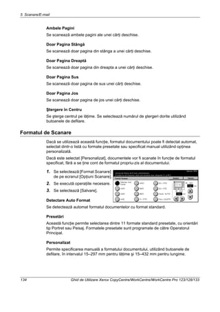 5 Scanare/E-mail
134 Ghid de Utilizare Xerox CopyCentre/WorkCentre/WorkCentre Pro 123/128/133
Ambele Pagini
Se scanează ambele pagini ale unei cărţi deschise.
Doar Pagina Stângă
Se scanează doar pagina din stânga a unei cărţi deschise.
Doar Pagina Dreaptă
Se scanează doar pagina din dreapta a unei cărţi deschise.
Doar Pagina Sus
Se scanează doar pagina de sus unei cărţi deschise.
Doar Pagina Jos
Se scanează doar pagina de jos unei cărţi deschise.
Ştergere în Centru
Se şterge centrul pe lăţime. Se selectează numărul de ştergeri dorite utilizând
butoanele de defilare.
Formatul de Scanare
Dacă se utilizează această funcţie, formatul documentului poate fi detectat automat,
selectat dintr-o listă cu formate presetate sau specificat manual utilizând opţinea
personalizată.
Dacă este selectat [Personalizat], documentele vor fi scanate în funcţie de formatul
specificat, fără a se ţine cont de formatul propriu-zis al documentului.
1. Se selectează [Format Scanare]
de pe ecranul [Opţiuni Scanare].
2. Se execută operaţiile necesare.
3. Se selectează [Salvare].
Detectare Auto Format
Se detectează automat formatul documentelor cu format standard.
Presetări
Această funcţie permite selectarea dintre 11 formate standard presetate, cu orientări
tip Portret sau Peisaj. Formatele presetate sunt programate de către Operatorul
Principal.
Personalizat
Permite specificarea manuală a formatului documentului, utilizând butoanele de
defilare, în intervalul 15–297 mm pentru lăţime şi 15–432 mm pentru lungime.
 