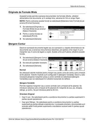 Opţiunile de Scanare
Ghid de Utilizare Xerox CopyCentre/WorkCentre/WorkCentre Pro 123/128/133 135
Originale de Formate Mixte
Această funcţie permite scanarea documentelor de formate diferite, utilizând
alimentatorul de documente, şi în acelaşi timp, salvarea lor într-un singur fişier.
NOTĂ: Pentru activarea acestei funcţii se selectează [Detectare Auto Format] de pe
ecranul [Format Scanare].
1. Se selectează [Originale cu
Formate Mixte] de pe ecranul
[Opţiuni Scanare].
2. Pentru a activa funcţia se
selectează [Pornit].
3. Se selectează [Salvare].
Ştergere Contur
Dacă se scanează documente legate sau se scanează cu clapeta alimentatorului de
documente sau a ecranului documentului deschisă, pot apărea urme negre în jurul
marginilor sau în zona de legare a copiei. Aceste urme pot fi şterse utilizând această
funcţie.
1. Se selectează [Ştergere Contur]
de pe ecranul [Opţiuni Scanare].
2. Se execută operaţiile necesare.
3. Se selectează [Salvare].
Normal
Se utilizează valorile implicite pentru margini sau pentru zona de centru care urmează
să fie ştearsă. Valorile implicite sunt configurate în [Ştergere Variabilă]. Dacă nu este
necesară ştergerea marginilor şi/sau a zonei centrale se selectează [Ştergere
Variabilă] şi apoi se selectează 0,0 utilizând butoanele de defilare.
Ştergere Variabilă
Permite reglarea marginilor sau a zonei centrale care urmează să fie ştearsă. Se
introduce valoarea care urmează să fie ştearsă din marginile de sus, jos, dreapta,
stânga, şi centru. Se pot introduce până la 50 mm.
Orientare Original
• Cap în sus - Se selectează pentru a poziţiona documentul cu partea superioară în
partea opusă operatorului.
• Cap spre Stânga - Se selecteaza pentru a poziţiona documentul cu partea
superioară pe partea stângă a operatorului. La aceasta orientare, documentele sunt
scanate astfel încât partea superioară a rezultatului scanarii este în partea opusă
operatorului.
 