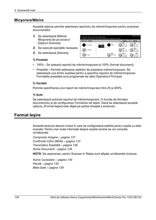 5 Scanare/E-mail
136 Ghid de Utilizare Xerox CopyCentre/WorkCentre/WorkCentre Pro 123/128/133
Micşorare/Mărire
Această opţiune permite selectarea raportului de mărire/micşorare pentru scanarea
documentelor.
1. Se selectează [Mărire/
Micşorare] de pe ecranul
[Opţiuni Scanare].
2. Se execută operaţiile necesare.
3. Se selectează [Salvare].
% Presetat
• 100% - Se setează raportul de mărire/micşorare la 100% (format document).
• Presetări - Permite selectarea setărilor de presetare mărire/micşorare. Se
selectează una dintre acestea pentru a specifica raportul de mărire/micşorare.
Formatele presetate sunt programate de către Operatorul Principal.
% Variabil
Permite specificarea unui raport de mărire/micşorare între 25 şi 400%.
% Auto
Se selectează automat raportul de mărire/micşorare, în funcţie de formatul
documentului şi de configurarea Formatului de Ieşire. Dacă se selectează această
opţiune, [Format Ieşire] este afişat pe partea dreaptă a ecranului.
Format Ieşire
Această secţiune descrie modul în care se configurează setările pentru copiile cu date
scanate. Pentru mai multe informaţii despre aceste ecrane se vor consulta
următoarele.
Compresie Imagine – pagina 137
Confirmări Citire (MDN) – pagina 137
Transmitere Împărţită – pagina 138
Nume Document – pagina 138
NOTĂ: De asemenea, pentru Scanare în Reţea sunt afişate următoarele butoane.
Nume Conectare – pagina 139
Parolă – pagina 139
Meta Date – pagina 139
 