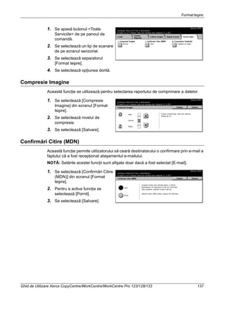 FormatIeşire
Ghid de Utilizare Xerox CopyCentre/WorkCentre/WorkCentre Pro 123/128/133 137
1. Se apasă butonul <Toate
Serviciile> de pe panoul de
comandă.
2. Se selectează un tip de scanare
de pe ecranul senzorial.
3. Se selectează separatorul
[Format Ieşire].
4. Se selectează opţiunea dorită.
Compresie Imagine
Această funcţie se utilizează pentru selectarea raportului de comprimare a datelor.
1. Se selectează [Compresie
Imagine] din ecranul [Format
Ieşire].
2. Se selectează nivelul de
compresie.
3. Se selectează [Salvare].
Confirmări Citire (MDN)
Această funcţie permite utilizatorului să ceară destinatarului o confirmare prin e-mail a
faptului că a fost recepţionat ataşamentul e-mailului.
NOTĂ: Setările acestei funcţii sunt afişate doar dacă a fost selectat [E-mail].
1. Se selectează [Confirmări Citire
(MDN)] din ecranul [Format
Ieşire].
2. Pentru a activa funcţia se
selectează [Pornit].
3. Se selectează [Salvare].
 