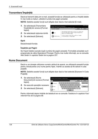 5 Scanare/E-mail
138 Ghid de Utilizare Xerox CopyCentre/WorkCentre/WorkCentre Pro 123/128/133
Transmitere Împărţită
Dacă se transmit date prin e-mail, această funcţie se utilizează pentru a împărţi datele
în mai multe e-mailuri, utilizând numărul de pagini presetat.
NOTĂ: Setările acestei funcţii sunt afişate doar dacă a fost selectat [E-mail].
1. Se selectează [Transmitere
Împărţită] din ecranul [Format
Ieşire].
2. Se selectează opţiunea dorită.
3. Se selectează [Salvare].
Oprit
Dezactivează funcţia.
Împărţire pe Pagini
Se împart datele scanate după numărul de pagini presetat. Formatele presetate sunt
programate de către Operatorul Principal. Pentru mai multe informaţii, se va consulta
Alte Setări în capitolul Setări de la pagina 257.
Nume Document
Dacă nu se doreşte utilizarea numelui atribuit de aparat, se utilizează această funcţie
pentru introducerea unui nume pentru fişier, înainte ca acesta să fie salvat în cutia
poştală.
NOTĂ: Setările acestei funcţii sunt afişate doar dacă a fost selectat [Scanare în Cutia
Poştală].
1. Se selectează [Nume
Document] din ecranul [Format
Ieşire].
2. Se execută operaţiile necesare.
3. Se selectează [Salvare].
Pentru informaţii depre intrările de tastatură se va consulta Tastatura în capitolul Fax/
Internet Fax de la pagina 86.
 