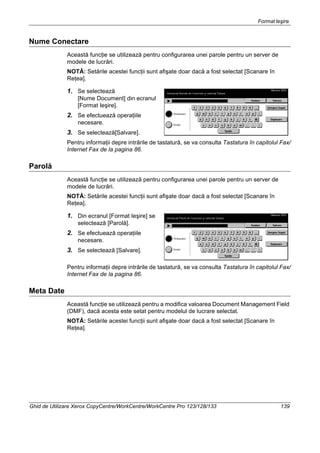 FormatIeşire
Ghid de Utilizare Xerox CopyCentre/WorkCentre/WorkCentre Pro 123/128/133 139
Nume Conectare
Această funcţie se utilizează pentru configurarea unei parole pentru un server de
modele de lucrări.
NOTĂ: Setările acestei funcţii sunt afişate doar dacă a fost selectat [Scanare în
Reţea].
1. Se selectează
[Nume Document] din ecranul
[Format Ieşire].
2. Se efectuează operaţiile
necesare.
3. Se selectează[Salvare].
Pentru informaţii depre intrările de tastatură, se va consulta Tastatura în capitolul Fax/
Internet Fax de la pagina 86.
Parolă
Această funcţie se utilizează pentru configurarea unei parole pentru un server de
modele de lucrări.
NOTĂ: Setările acestei funcţii sunt afişate doar dacă a fost selectat [Scanare în
Reţea].
1. Din ecranul [Format Ieşire] se
selectează [Parolă].
2. Se efectuează operaţiile
necesare.
3. Se selectează [Salvare].
Pentru informaţii depre intrările de tastatură, se va consulta Tastatura în capitolul Fax/
Internet Fax de la pagina 86.
Meta Date
Această funcţie se utilizează pentru a modifica valoarea Document Management Field
(DMF), dacă acesta este setat pentru modelul de lucrare selectat.
NOTĂ: Setările acestei funcţii sunt afişate doar dacă a fost selectat [Scanare în
Reţea].
 