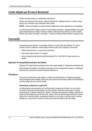 1 Înainte de Utilizarea Aparatului
14 Ghid de Utilizare Xerox CopyCentre/WorkCentre/WorkCentre Pro 123/128/133
Limbi afişate pe Ecranul Senzorial
Puteţi schimba limba în următoarele două feluri:
Pentru schimbarea limbii pentru utilizare temporară, apăsaţi butonul <Limbă> de pe
panoul de comandă, apoi selectaţi limba dorită.
NOTE: Limba schimbată va reveni la limba iniţială atunci când aparatul se va reiniţializa.
La schimbarea limbii iniţiale, intraţi în modul Setări de Sistem, selectaţi [Setări Comune]
apoi selectaţi [Ecran Iniţial]. În [Ecran Iniţial], selectaţi limba dorită ca Limbă iniţială.
Pentru mai multe informaţii, consultaţi 1. Intrarea în Modul Setări Sistem la pagina 201.
Convenţii
Această secţiune descrie convenţiile utilizate în acest Ghid de Utilizare. În cadrul
acestui Ghid de Utilizare, există câţiva termeni care pot fi utilizaţi ca sinonime:
• Hârtie este sinonim cu suport de imprimare.
• Document este sinonim cu original.
• Xerox CopyCentre/WorkCentre/WorkCentre Pro 123/128/133 este sinonim cu
aparat.
Operator Principal/Administrator de Sistem
Operator Principal descrie persoana care este responsabilă cu întreţinerea hardware-ului.
Administrator de Sistem se referă la persoana care configurează reţeaua, instalează
driverele de imprimare şi administrează software-ul.
Orientarea
Termenul de Orientare este utilizat cu sensul de direcţionare a imaginii pe pagină.
Când imaginea este dreaptă, hârtia (sau alt suport de imprimare) poate fi alimentată pe
muchia lungă sau pe muchia scurtă.
Alimentare pe Muchia Lungă (LEF)
La alimentarea documentelor pe muchia lungă, acestea se introduc cu una dintre
muchiile lungi înspre Alimentatorul de Documente. Muchiile scurte apar în partea
superioară şi în partea inferioară a hârtiei, orientate spre partea frontală şi partea din
spate a Alimentatorului de Documente. Atunci când se alimentează hârtia pe muchia
lungă într-o tavă de hârtie, se plasează hârtia cu una dintre muchiile lungi în partea
stângă şi cu una dintre muchiile scurte spre partea frontală a tăvii de hârtie.
 
