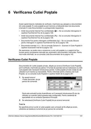 Ghid de Utilizare Xerox CopyCentre/WorkCentre/WorkCentre Pro 123/128/133 141
6 Verificarea Cutiei Poştale
Acest capitol descrie metodele de verificare, imprimare sau ştergere a documentelor
din cutia poştală. În cutia poştală se pot memora următoarele tipuri de documente
(marcate în Lista Documentelor cu pictogramele respective).
• Intrări documente Internet Fax confidenţiale ( ) – Se va consulta Interogarea în
capitolul Fax/Internet Fax de la pagina 108.
• Intrări documente Internet Fax confidenţiale ( ) – Se va consulta Interogarea în
capitolul Fax/Internet Fax de la pagina 108.
• Documente Fax pentru interogare confidentiala ( ) – Se va consulta Stocare
pentru Interogare în capitolul Fax/Internet Fax de la pagina 109.
• Documente scanate ( ) – Se va consulta Salvare în: -Scanare în Cutia Poştală în
capitolul Scanare/E-mail de la pagina 122.
De asemenea, se poate crea o conexiune a unei cutii poştale cu o pagină de flux
lucrare pentru procesarea manuală sau automată a documentelor memorate. Pentru
mai multe informaţii, se va consulta Lista Documentelor de la pagina 142.
Verificarea Cutiei Poştale
Documentele din cutiile poştale private, afişate pe ecranul [Verificare Cutie Poştală],
pot fi verificate, imprimate sau şterse. În funcţie de operaţia care se realizează, la unele
cutii poştale este necesară introducerea parolei. Cutiile poştale private create de alţi
utilizatori sunt inactive şi inaccesibile. Pentru informaţii pentru crearea unei Cutii
Poştale, se va consulta Cutie Poştală în capitolul Setări de la pagina 261.
1. Se apasă butonul
<Toate Serviciile> de pe
panoul de comandă.
Dacă este activată funcţia Autentificare va fi necesară introducerea ID-ului de
utilizator şi a parolei (dacă aceasta este configurată). Pentru asistenţă de
specialitate se va contacta Operatorul Principal.
2. Se selectează [Verificare Cutie Poştală] de pe ecranul senzorial.
Treci la
Se specifică primul număr al cutiei poştale care urmează să fie afişat pe ecran,
utilizându-se tastatura numerică de pe panoul de comandă.
 