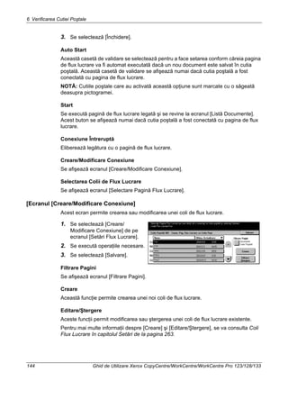 6 Verificarea Cutiei Poştale
144 Ghid de Utilizare Xerox CopyCentre/WorkCentre/WorkCentre Pro 123/128/133
3. Se selectează [Închidere].
Auto Start
Această casetă de validare se selectează pentru a face setarea conform căreia pagina
de flux lucrare va fi automat executată dacă un nou document este salvat în cutia
poştală. Această casetă de validare se afişează numai dacă cutia poştală a fost
conectată cu pagina de flux lucrare.
NOTĂ: Cutiile poştale care au activată această opţiune sunt marcate cu o săgeată
deasupra pictogramei.
Start
Se execută pagină de flux lucrare legată şi se revine la ecranul [Listă Documente].
Acest buton se afişează numai dacă cutia poştală a fost conectată cu pagina de flux
lucrare.
Conexiune Întreruptă
Eliberează legătura cu o pagină de flux lucrare.
Creare/Modificare Conexiune
Se afişează ecranul [Creare/Modificare Conexiune].
Selectarea Colii de Flux Lucrare
Se afişează ecranul [Selectare Pagină Flux Lucrare].
[Ecranul [Creare/Modificare Conexiune]
Acest ecran permite crearea sau modificarea unei coli de flux lucrare.
1. Se selectează [Creare/
Modificare Conexiune] de pe
ecranul [Setări Flux Lucrare].
2. Se execută operaţiile necesare.
3. Se selectează [Salvare].
Filtrare Pagini
Se afişează ecranul [Filtrare Pagini].
Creare
Această funcţie permite crearea unei noi coli de flux lucrare.
Editare/Ştergere
Aceste funcţii permit modificarea sau ştergerea unei coli de flux lucrare existente.
Pentru mai multe informaţii despre [Creare] şi [Editare/Ştergere], se va consulta Coli
Flux Lucrare în capitolul Setări de la pagina 263.
 