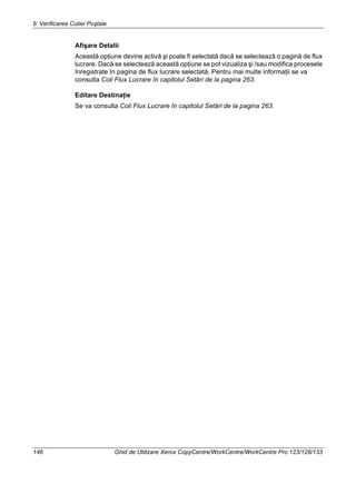 6 Verificarea Cutiei Poştale
146 Ghid de Utilizare Xerox CopyCentre/WorkCentre/WorkCentre Pro 123/128/133
Afişare Detalii
Această opţiune devine activă şi poate fi selectată dacă se selectează o pagină de flux
lucrare. Dacă se selectează această opţiune se pot vizualiza şi /sau modifica procesele
înregistrate în pagina de flux lucrare selectată. Pentru mai multe informaţii se va
consulta Coli Flux Lucrare în capitolul Setări de la pagina 263.
Editare Destinaţie
Se va consulta Coli Flux Lucrare în capitolul Setări de la pagina 263.
 