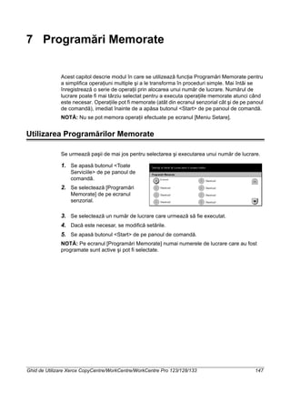 Ghid de Utilizare Xerox CopyCentre/WorkCentre/WorkCentre Pro 123/128/133 147
7 Programări Memorate
Acest capitol descrie modul în care se utilizează funcţia Programări Memorate pentru
a simplifica operaţiuni multiple şi a le transforma în proceduri simple. Mai întâi se
înregistrează o serie de operaţii prin alocarea unui număr de lucrare. Numărul de
lucrare poate fi mai târziu selectat pentru a executa operaţiile memorate atunci când
este necesar. Operaţiile pot fi memorate (atât din ecranul senzorial cât şi de pe panoul
de comandă), imediat înainte de a apăsa butonul <Start> de pe panoul de comandă.
NOTĂ: Nu se pot memora operaţii efectuate pe ecranul [Meniu Setare].
Utilizarea Programărilor Memorate
Se urmează paşii de mai jos pentru selectarea şi executarea unui număr de lucrare.
1. Se apasă butonul <Toate
Serviciile> de pe panoul de
comandă.
2. Se selectează [Programări
Memorate] de pe ecranul
senzorial.
3. Se selectează un număr de lucrare care urmează să fie executat.
4. Dacă este necesar, se modifică setările.
5. Se apasă butonul <Start> de pe panoul de comandă.
NOTĂ: Pe ecranul [Programări Memorate] numai numerele de lucrare care au fost
programate sunt active şi pot fi selectate.
 