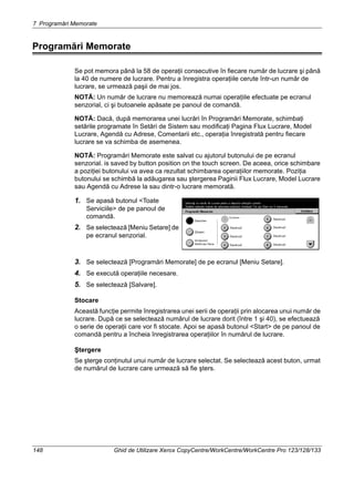 7 Programări Memorate
148 Ghid de Utilizare Xerox CopyCentre/WorkCentre/WorkCentre Pro 123/128/133
Programări Memorate
Se pot memora până la 58 de operaţii consecutive în fiecare număr de lucrare şi până
la 40 de numere de lucrare. Pentru a înregistra operaţiile cerute într-un număr de
lucrare, se urmează paşii de mai jos.
NOTĂ: Un număr de lucrare nu memorează numai operaţiile efectuate pe ecranul
senzorial, ci şi butoanele apăsate pe panoul de comandă.
NOTĂ: Dacă, după memorarea unei lucrări în Programări Memorate, schimbaţi
setările programate în Setări de Sistem sau modificaţi Pagina Flux Lucrare, Model
Lucrare, Agendă cu Adrese, Comentarii etc., operaţia înregistrată pentru fiecare
lucrare se va schimba de asemenea.
NOTĂ: Programări Memorate este salvat cu ajutorul butonului de pe ecranul
senzorial. is saved by button position on the touch screen. De aceea, orice schimbare
a poziţiei butonului va avea ca rezultat schimbarea operaţiilor memorate. Poziţia
butonului se schimbă la adăugarea sau ştergerea Paginii Flux Lucrare, Model Lucrare
sau Agendă cu Adrese la sau dintr-o lucrare memorată.
1. Se apasă butonul <Toate
Serviciile> de pe panoul de
comandă.
2. Se selectează [Meniu Setare] de
pe ecranul senzorial.
3. Se selectează [Programări Memorate] de pe ecranul [Meniu Setare].
4. Se execută operaţiile necesare.
5. Se selectează [Salvare].
Stocare
Această funcţie permite înregistrarea unei serii de operaţii prin alocarea unui număr de
lucrare. După ce se selectează numărul de lucrare dorit (între 1 şi 40), se efectuează
o serie de operaţii care vor fi stocate. Apoi se apasă butonul <Start> de pe panoul de
comandă pentru a încheia înregistrarea operaţiilor în numărul de lucrare.
Ştergere
Se şterge conţinutul unui număr de lucrare selectat. Se selectează acest buton, urmat
de numărul de lucrare care urmează să fie şters.
 
