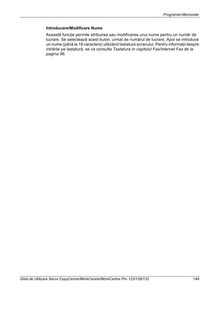 Programări Memorate
Ghid de Utilizare Xerox CopyCentre/WorkCentre/WorkCentre Pro 123/128/133 149
Introducere/Modificare Nume
Această funcţie permite atribuirea sau modificarea unui nume pentru un număr de
lucrare. Se selectează acest buton, urmat de numărul de lucrare. Apoi se introduce
un nume (până la 18 caractere) utilizând tastatura ecranului. Pentru informaţii despre
intrările pe tastatură, se va consulta Tastatura în capitolul Fax/Internet Fax de la
pagina 86.
 