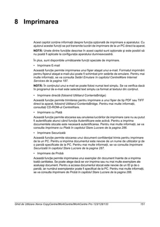 Ghid de Utilizare Xerox CopyCentre/WorkCentre/WorkCentre Pro 123/128/133 151
8 Imprimarea
Acest capitol conţine informaţii despre funcţia opţională de imprimare a aparatului. Cu
ajutorul acestei funcţii se pot transmite lucrări de imprimare de la un PC direct la aparat.
NOTĂ: Unele dintre funcţiile descrise în acest capitol sunt opţionale şi este posibil să
nu poată fi aplicate la configuraţia aparatului dumneavoastră.
În plus, sunt disponibile următoarele funcţii speciale de imprimare.
• Imprimare E-mail
Această funcţie permite imprimarea unui fişier ataşat unui e-mail. Formatul imprimării
pentru fişierul ataşat e-mail-ului poate fi schimbat prin setările de emulare. Pentru mai
multe informaţii, se va consulta Setări Emulare în capitolul CentreWare Internet
Services de la pagina 187.
NOTĂ: În conţinutul unui e-mail se poate folosi numai text simplu. Se va verifica dacă
în programul de e-mail este selectat text simplu ca format al textului din conţinut.
• Imprimare directă (folosind Utilitarul ContentsBridge)
Această funcţie permite trimiterea pentru imprimare a unui fişier de tip PDF sau TIFF
direct la aparat, folosind Utilitarul ContentsBridge. Pentru mai multe informaţii,
consultaţi CD-ROM-ul CentreWare.
• Imprimare cu Plată
Această funcţie permite stocarea sau anularea lucrărilor de imprimare care nu au putut
fi autentificate atunci când funcţia Autentificare este activă. Pentru a imprima
documentele stocate este necesară autentificarea. Pentru mai multe informaţii, se va
consulta Imprimare cu Plată în capitolul Stare Lucrare de la pagina 286.
• Imprimare Securizată
Această funcţie permite stocarea unui document confidenţial trimis pentru imprimare
de la un PC. Pentru a imprima documentul este nevoie de un nume de utilizator şi de
o parolă specificate de la PC. Pentru mai multe informaţii, se va consulta Imprimare
Securizată în capitolul Stare Lucrare de la pagina 287.
• Imprimare de Probă
Această funcţie permite imprimarea unui exemplar din document înainte de a imprima
toată cantitatea. Se poate alege dacă se vor imprima sau nu mai multe exemplare ale
aceluiaşi document. Pentru a accesa documentul stocat este nevoie de un ID şi de o
parolă, iar numărul exemplarelor poate fi specificat de la PC. Pentru mai multe informaţii,
se va consulta Imprimare de Probă în capitolul Stare Lucrare de la pagina 288.
 