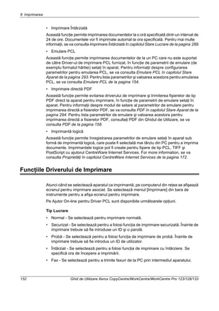 8 Imprimarea
152 Ghid de Utilizare Xerox CopyCentre/WorkCentre/WorkCentre Pro 123/128/133
• Imprimare Întârziată
Această funcţie permite imprimarea documentelor la o oră specificată dintr-un interval de
24 de ore. Documentele vor fi imprimate automat la ora specificată. Pentru mai multe
informaţii, se va consulta Imprimare Întârziată în capitolul Stare Lucrare de la pagina 289.
• Emulare PCL
Această funcţie permite imprimarea documentelor de la un PC care nu este suportat
de către Driver-ul de imprimare PCL furnizat, în funcţie de parametrii de emulare (de
exemplu formatul hârtiei) setaţi în aparat. Pentru informaţii despre configurarea
parametrilor pentru emularea PCL, se va consulta Emulare PCL în capitolul Stare
Aparat de la pagina 293. Pentru lista parametrilor şi valoarea acestora pentru emularea
PCL, se va consulta Emulare PCL de la pagina 154.
• Imprimare directă PDF
Această funcţie permite evitarea driverului de imprimare şi trimiterea fişierelor de tip
PDF direct la aparat pentru imprimare, în funcţie de parametrii de emulare setaţi în
aparat. Pentru informaţii despre modul de setare al parametrilor de emulare pentru
imprimarea directă a fisierelor PDF, se va consulta PDF în capitolul Stare Aparat de la
pagina 294. Pentru lista parametrilor de emulare şi valoarea acestora pentru
imprimarea directă a fisierelor PDF, consultaţi PDF din Ghidul de Utilizare, se va
consulta PDF de la pagina 158.
• Imprimantă logică
Această funcţie permite înregistrarea parametrilor de emulare setaţi în aparat sub
formă de imprimantă logică, care poate fi selectată mai târziu din PC pentru a imprima
documente. Imprimantele logice pot fi create pentru fişiere de tip PCL, TIFF şi
PostScript cu ajutorul CentreWare Internet Services. For more information, se va
consulta Proprietăţi în capitolul CentreWare Internet Services de la pagina 172.
Funcţiile Driverului de Imprimare
Atunci când se selectează aparatul ca imprimantă, pe computerul din reţea se afişează
ecranul pentru imprimare asociat. Se selectează meniul [Imprimare] din bara de
instrumente pentru a afişa ecranul pentru imprimare.
Pe Ajutor On-line pentru Driver PCL sunt disponibile următoarele opţiuni.
Tip Lucrare
• Normal - Se selectează pentru imprimare normală.
• Securizat - Se selectează pentru a folosi funcţia de imprimare securizată. Înainte de
imprimare trebuie să fie introduse un ID şi o parolă.
• Probă - Se selectează pentru a folosi funcţia de imprimare de probă. Înainte de
imprimare trebuie să fie introdus un ID de utilizator.
• Întârziat - Se selectează pentru a folosi funcţia de imprimare cu întârziere. Se
specifică ora de începere a imprimării.
• Fax - Se selectează pentru a trimite faxuri de la PC prin intermediul aparatului.
 