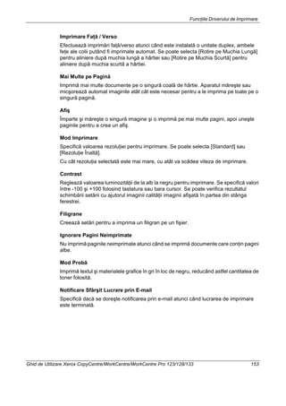 Funcţiile Driverului de Imprimare
Ghid de Utilizare Xerox CopyCentre/WorkCentre/WorkCentre Pro 123/128/133 153
Imprimare Faţă / Verso
Efectuează imprimări faţă/verso atunci când este instalată o unitate duplex, ambele
feţe ale colii putând fi imprimate automat. Se poate selecta [Rotire pe Muchia Lungă]
pentru aliniere după muchia lungă a hârtiei sau [Rotire pe Muchia Scurtă] pentru
aliniere după muchia scurtă a hârtiei.
Mai Multe pe Pagină
Imprimă mai multe documente pe o singură coală de hârtie. Aparatul măreşte sau
micşorează automat imaginile atât cât este necesar pentru a le imprima pe toate pe o
singură pagină.
Afiş
Împarte şi măreşte o singură imagine şi o imprimă pe mai multe pagini, apoi uneşte
paginile pentru a crea un afiş.
Mod Imprimare
Specifică valoarea rezoluţiei pentru imprimare. Se poate selecta [Standard] sau
[Rezoluţie Înaltă].
Cu cât rezoluţia selectată este mai mare, cu atât va scădea viteza de imprimare.
Contrast
Reglează valoarea luminozităţii de la alb la negru pentru imprimare. Se specifică valori
între -100 şi +100 folosind tastatura sau bara cursor. Se poate verifica rezultatul
schimbării setării cu ajutorul imaginii calităţii imaginii afişată în partea din stânga
ferestrei.
Filigrane
Creează setări pentru a imprima un filigran pe un fişier.
Ignorare Pagini Neimprimate
Nu imprimă paginile neimprimate atunci când se imprimă documente care conţin pagini
albe.
Mod Probă
Imprimă textul şi materialele grafice în gri în loc de negru, reducând astfel cantitatea de
toner folosită.
Notificare Sfârşit Lucrare prin E-mail
Specifică dacă se doreşte notificarea prin e-mail atunci când lucrarea de imprimare
este terminată.
 