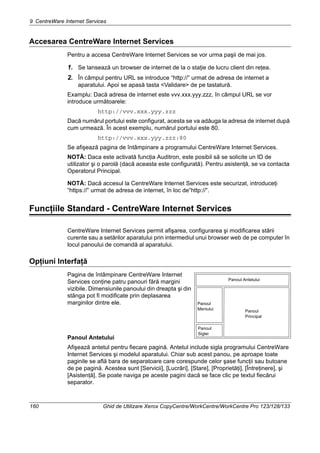 9 CentreWare Internet Services
160 Ghid de Utilizare Xerox CopyCentre/WorkCentre/WorkCentre Pro 123/128/133
Accesarea CentreWare Internet Services
Pentru a accesa CentreWare Internet Services se vor urma paşii de mai jos.
1. Se lansează un browser de internet de la o staţie de lucru client din reţea.
2. În câmpul pentru URL se introduce “http://” urmat de adresa de internet a
aparatului. Apoi se apasă tasta <Validare> de pe tastatură.
Examplu: Dacă adresa de internet este vvv.xxx.yyy.zzz, în câmpul URL se vor
introduce următoarele:
http://vvv.xxx.yyy.zzz
Dacă numărul portului este configurat, acesta se va adăuga la adresa de internet după
cum urmează. În acest exemplu, numărul portului este 80.
http://vvv.xxx.yyy.zzz:80
Se afişează pagina de întâmpinare a programului CentreWare Internet Services.
NOTĂ: Daca este activată funcţia Auditron, este posibil să se solicite un ID de
utilizator şi o parolă (dacă aceasta este configurată). Pentru asistenţă, se va contacta
Operatorul Principal.
NOTĂ: Dacă accesul la CentreWare Internet Services este securizat, introduceţi
“https://” urmat de adresa de internet, în loc de“http://”.
Funcţiile Standard - CentreWare Internet Services
CentreWare Internet Services permit afişarea, configurarea şi modificarea stării
curente sau a setărilor aparatului prin intermediul unui browser web de pe computer în
locul panoului de comandă al aparatului.
Opţiuni Interfaţă
Pagina de întâmpinare CentreWare Internet
Services conţine patru panouri fără margini
vizibile. Dimensiunile panoului din dreapta şi din
stânga pot fi modificate prin deplasarea
marginilor dintre ele.
Panoul Antetului
Afişează antetul pentru fiecare pagină. Antetul include sigla programului CentreWare
Internet Services şi modelul aparatului. Chiar sub acest panou, pe aproape toate
paginile se află bara de separatoare care corespunde celor şase funcţii sau butoane
de pe pagină. Acestea sunt [Servicii], [Lucrări], [Stare], [Proprietăţi], [Întreţinere], şi
[Asistenţă]. Se poate naviga pe aceste pagini dacă se face clic pe textul fiecărui
separator.
Panoul Antetului
Panoul
Meniului Panoul
Principal
Panoul
Siglei
 