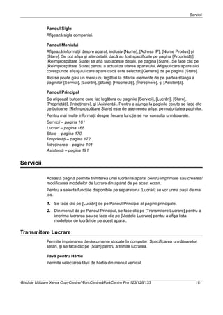 Servicii
Ghid de Utilizare Xerox CopyCentre/WorkCentre/WorkCentre Pro 123/128/133 161
Panoul Siglei
Afişează sigla companiei.
Panoul Meniului
Afişează informaţii despre aparat, inclusiv [Nume], [Adresa IP], [Nume Produs] şi
[Stare]. Se pot afişa şi alte detalii, dacă au fost specificate pe pagina [Proprietăţi].
[Reîmprospătare Stare] se află sub aceste detalii, pe pagina [Stare]. Se face clic pe
[Reîmprospătare Stare] pentru a actualiza starea aparatului. Afişajul care apare aici
corespunde afişajului care apare dacă este selectat [General] de pe pagina [Stare].
Aici se poate găsi un meniu cu legături la diferite elemente de pe partea stângă a
paginilor [Servicii], [Lucrări], [Stare], [Proprietăţi], [Întreţinere], şi [Asistenţă].
Panoul Principal
Se afişează butoane care fac legătura cu paginile [Servicii], [Lucrări], [Stare],
[Proprietăţi], [Întreţinere], şi [Asistenţă]. Pentru a ajunge la paginile cerute se face clic
pe butoane. [Reîmprospătare Stare] este de asemenea afişat pe majoritatea paginilor.
Pentru mai multe informaţii despre fiecare funcţie se vor consulta următoarele.
Servicii – pagina 161
Lucrări – pagina 168
Stare – pagina 170
Proprietăţi – pagina 172
Întreţinerea – pagina 191
Asistenţă – pagina 191
Servicii
Această pagină permite trimiterea unei lucrări la aparat pentru imprimare sau crearea/
modificarea modelelor de lucrare din aparat de pe acest ecran.
Pentru a selecta funcţiile disponibile pe separatorul [Lucrări] se vor urma paşii de mai
jos.
1. Se face clic pe [Lucrări] de pe Panoul Principal al paginii principale.
2. Din meniul de pe Panoul Principal, se face clic pe [Transmitere Lucrare] pentru a
imprima lucrarea sau se face clic pe [Modele Lucrare] pentru a afişa lista
modelelor de lucrări de pe acest aparat.
Transmitere Lucrare
Permite imprimarea de documente stocate în computer. Specificarea următoarelor
setări, şi se face clic pe [Start] pentru a trimite lucrarea.
Tavă pentru Hârtie
Permite selectarea tăvii de hârtie din meniul vertical.
 