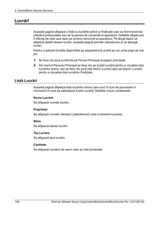 9 CentreWare Internet Services
168 Ghid de Utilizare Xerox CopyCentre/WorkCentre/WorkCentre Pro 123/128/133
Lucrări
Această pagină afişează o listă cu lucrările active şi finalizate care au fost transmise
utilizând protocoalele sau de la panoul de comandă al aparatului. Detaliile afişate pot
fi diferite de cele care apar pe ecranul senzorial al aparatului. Pe lângă faptul că
afişează detalii despre lucrări, această pagină permite utilizatorului şi să şteargă
lucrări.
Pentru a selecta funcţiile disponibile pe separatorul [Lucrări] se vor urma paşii de mai
jos.
1. Se face clic pe [Lucrări] de pe Panoul Principal al paginii principale.
2. Din meniul Panoului Principal se face clic pe [Listă Lucrări] pentru a vizualiza lista
lucrărilor active, sau se face clic pe [Listă Istoric Lucrări] apoi pe [Istoric Lucrări]
pentru a vizualiza lista lucrărilor finalizate.
Listă Lucrări
Această pagină afişează lista lucrărilor active care sunt în curs de procesare în
momentul în care se selectează [Listă Lucrări]. Detaliile includ următoarele.
Nume Lucrare
Se afişează numele lucrării.
Proprietar
Se afişează numele clientului (utilizatorului) care a transmis lucrarea.
Stare
Se afişează starea lucrării.
Tip Lucrare
Se afişează tipul lucrării.
Cantitate
Se afişează numărul de seturi care au fost procesate.
 