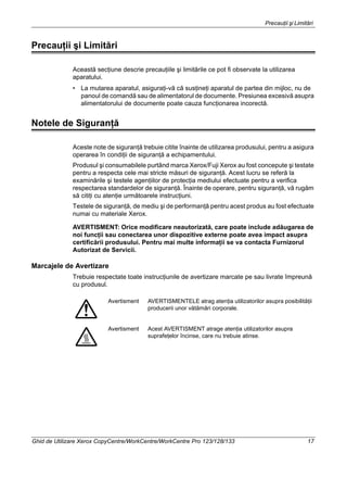 Precauţii şi Limitări
Ghid de Utilizare Xerox CopyCentre/WorkCentre/WorkCentre Pro 123/128/133 17
Precauţii şi Limitări
Această secţiune descrie precauţiile şi limitările ce pot fi observate la utilizarea
aparatului.
• La mutarea aparatul, asiguraţi-vă că susţineţi aparatul de partea din mijloc, nu de
panoul de comandă sau de alimentatorul de documente. Presiunea excesivă asupra
alimentatorului de documente poate cauza funcţionarea incorectă.
Notele de Siguranţă
Aceste note de siguranţă trebuie citite înainte de utilizarea produsului, pentru a asigura
operarea în condiţii de siguranţă a echipamentului.
Produsul şi consumabilele purtând marca Xerox/Fuji Xerox au fost concepute şi testate
pentru a respecta cele mai stricte măsuri de siguranţă. Acest lucru se referă la
examinările şi testele agenţiilor de protecţia mediului efectuate pentru a verifica
respectarea standardelor de siguranţă. Înainte de operare, pentru siguranţă, vă rugăm
să citiţi cu atenţie următoarele instrucţiuni.
Testele de siguranţă, de mediu şi de performanţă pentru acest produs au fost efectuate
numai cu materiale Xerox.
AVERTISMENT: Orice modificare neautorizată, care poate include adăugarea de
noi funcţii sau conectarea unor dispozitive externe poate avea impact asupra
certificării produsului. Pentru mai multe informaţii se va contacta Furnizorul
Autorizat de Servicii.
Marcajele de Avertizare
Trebuie respectate toate instrucţiunile de avertizare marcate pe sau livrate împreună
cu produsul.
Avertisment AVERTISMENTELE atrag atenţia utilizatorilor asupra posibilităţii
producerii unor vătămări corporale.
Avertisment Acest AVERTISMENT atrage atenţia utilizatorilor asupra
suprafeţelor încinse, care nu trebuie atinse.
 