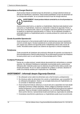 1 Înainte de Utilizarea Aparatului
18 Ghid de Utilizare Xerox CopyCentre/WorkCentre/WorkCentre Pro 123/128/133
Alimentarea cu Energie Electrică
Acest produs trebuie conectat la tipul de alimentare cu energie electrică indicat pe
plăcuţa de identificare a aparatului. Dacă există posibilitatea ca tipul de alimentare să
nu corespundă cerinţelor, se va consulta furnizorul local de energie electrică.
AVERTISMENT: Acest produs trebuie conectat la un circuit prevăzut cu
împământare.
Acerst produs este livrat cu un ştecher cu împământare. Ştecherul este destinat numai
unei prize cu împământare. Acest lucru reprezintă o măsură de siguranţă. Pentru a
evita riscul unei electrocutări, dacă nu se reuşeşte conectarea ştecherului la priză, se
va apela la un electrician autorizat pentru a o înlocui. Nu se utilizează niciodată un
prelungitor electric cu împământare pentru a conecta produsul la o priză care nu are
împământare.
Zonele Accesibile Operatorului
Acest echipament a fost proiectat astfel încât să restricţioneze accesul operatorilor
numai la zonele sigure. Accesul operatorului la zonele periculoase este restricţionat
prin capace sau sisteme de siguranţă pentru îndepărtarea cărora este nevoie de
unelte. Niciodată aceste capace sau sisteme de siguranţă nu trebuie îndepărtate.
Întreţinerea
Toate procedurile de întreţinere ale produsului efectuate de operator sunt descrise în
Documentaţia pentru Clienţi livrată produsul. Nu se efectuează proceduri de întreţinere
la acest produs care nu sunt descrise în Documentaţia pentru Clienţi.
Curăţarea Produsului
Înainte de a curăţa produsul, acesta trebuie deconectat de la alimentarea cu energie
electrică. Se utilizează întotdeauna materialele recomandate pentru acest produs.
Utilizarea altor materiale poate duce la obţinerea de performanţe slabe şi poate crea
situaţii periculoase. Nu se vor utiliza substanţe de curăţare cu aerosoli, deoarece în
unele circumstanţe acestea pot fi explozibile sau inflamabile.
AVERTISMENT - Informaţii despre Siguranţa Electrică
Se utilizează numai cablul de alimentare care a fost furnizat cu echipamentul.
Se introduce cablul de alimentare într-o priză cu împământare, uşor accesibilă. Nu
se utilizează prelungitoare. Dacă nu se cunoaşte dacă priza are împământare, se
va consulta un electrician autorizat.
Acest echipament trebuie utilizat pe un circuit care are o capacitate mai mare decât
amperajul nominal şi voltajul aparatului. Pentru voltajul şi amperajul nominal al
acestui echipament, se va consulta plăcuţa de identificare de pe panoul din spate al
aparatului. Dacă se doreşte mutarea aparatului, se va contacta Reprezentanţa
Xerox pentru Service, reprezentanţa locală autorizată sau organizaţia de asistenţă.
Conectarea neconformă a ştecherului cu împământare poate duce la scurtcircuite.
 