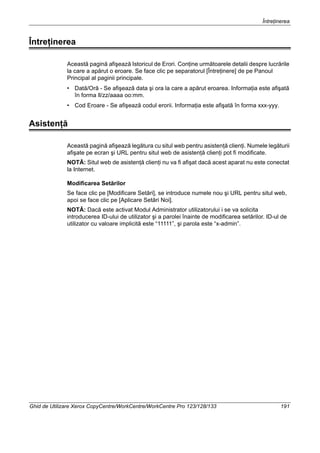 Întreţinerea
Ghid de Utilizare Xerox CopyCentre/WorkCentre/WorkCentre Pro 123/128/133 191
Întreţinerea
Această pagină afişează Istoricul de Erori. Conţine următoarele detalii despre lucrările
la care a apărut o eroare. Se face clic pe separatorul [Întreţinere] de pe Panoul
Principal al paginii principale.
• Dată/Oră - Se afişează data şi ora la care a apărut eroarea. Informaţia este afişată
în forma ll/zz/aaaa oo:mm.
• Cod Eroare - Se afişează codul erorii. Informaţia este afişată în forma xxx-yyy.
Asistenţă
Această pagină afişează legătura cu situl web pentru asistenţă clienţi. Numele legăturii
afişate pe ecran şi URL pentru situl web de asistenţă clienţi pot fi modificate.
NOTĂ: Situl web de asistenţă clienţi nu va fi afişat dacă acest aparat nu este conectat
la Internet.
Modificarea Setărilor
Se face clic pe [Modificare Setări], se introduce numele nou şi URL pentru situl web,
apoi se face clic pe [Aplicare Setări Noi].
NOTĂ: Dacă este activat Modul Administrator utilizatorului i se va solicita
introducerea ID-ului de utilizator şi a parolei înainte de modificarea setărilor. ID-ul de
utilizator cu valoare implicită este “11111”, şi parola este “x-admin”.
 