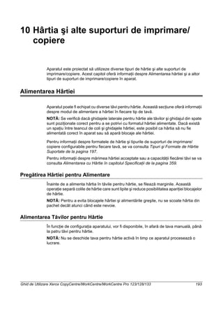 Ghid de Utilizare Xerox CopyCentre/WorkCentre/WorkCentre Pro 123/128/133 193
10 Hârtia şi alte suporturi de imprimare/
copiere
Aparatul este proiectat să utilizeze diverse tipuri de hârtie şi alte suporturi de
imprimare/copiere. Acest capitol oferă informaţii despre Alimentarea hârtiei şi a altor
tipuri de suporturi de imprimare/copiere în aparat.
Alimentarea Hârtiei
Aparatul poate fi echipat cu diverse tăvi pentru hârtie. Această secţiune oferă informaţii
despre modul de alimentare a hârtiei în fiecare tip de tavă.
NOTĂ: Se verifică dacă ghidajele laterale pentru hârtie ale tăvilor şi ghidajul din spate
sunt poziţionate corect pentru a se potrivi cu formatul hârtiei alimentate. Dacă există
un spaţiu între teancul de coli şi ghidajele hârtiei, este posibil ca hârtia să nu fie
alimentată corect în aparat sau să apară blocaje ale hârtiei.
Pentru informaţii despre formatele de hârtie şi tipurile de suporturi de imprimare/
copiere configurabile pentru fiecare tavă, se va consulta Tipuri şi Formate de Hârtie
Suportate de la pagina 197.
Pentru informaţii despre mărimea hârtiei acceptate sau a capacităţii fiecărei tăvi se va
consulta Alimentarea cu Hârtie în capitolul Specificaţii de la pagina 359.
Pregătirea Hârtiei pentru Alimentare
Înainte de a alimenta hârtia în tăvile pentru hârtie, se filează marginile. Această
operaţie separă colile de hârtie care sunt lipite şi reduce posibilitatea apariţiei blocajelor
de hârtie.
NOTĂ: Pentru a evita blocajele hârtiei şi alimentările greşite, nu se scoate hârtia din
pachet decât atunci când este nevoie.
Alimentarea Tăvilor pentru Hârtie
În funcţie de configuraţia aparatului, vor fi disponibile, în afară de tava manuală, până
la patru tăvi pentru hârtie.
NOTĂ: Nu se deschide tava pentru hârtie activă în timp ce aparatul procesează o
lucrare.
 