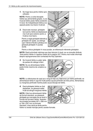 10 Hârtia şi alte suporturi de imprimare/copiere
194 Ghid de Utilizare Xerox CopyCentre/WorkCentre/WorkCentre Pro 123/128/133
1. Se trage tava pentru hârtie spre
utilizator.
NOTĂ: Pentru a evita blocajele
hârtiei sau alimentările greşite, nu se
încarcă hârtie peste hârtia existentă
în tavă. Se îndepărtează hârtia şi se
aşează peste noul teanc încărcat.
2. Dacă este necesar, ghidajele
tavii pentru hârtie se deplasează
mai mult spre exterior pentru a
încărca noul teanc.
Pentru a regla ghidajele laterale şi
ghidajele din spate, se strânge
uşor mânerul fiecărui ghidaj şi se
glisează ghidajele în poziţia
dorită.
Pentru a bloca ghidajele în noua poziţie, se eliberează mânerele ghidajelor.
NOTĂ: Dacă schimbaţi mărimea sau tipul stocului în tavă, se va consulta Atribute
Tavă pentru Hârtie în capitolul Setări de la pagina 207. Pentru mai multe informaţii
despre reprogramarea tăvii contactaţi the Key Operator.
3. Se încarcă hârtia cu grijă, lipita
de partea din stânga a tăvii.
NOTĂ: Nu se alimenteaza hârtie
peste limita maxima de umplere cu
hârtie.
NOTĂ: La efectuarea de copii pe o singură faţă sau faţă/verso pe hârtie perforată, se
alimentează hârtia în aşa fel încât partea opusă perforării să intre prima. Alimentarea
cu marginea perforată înainte poate cauza blocaje de hârtie.
4. Dacă ghidajele hârtiei au fost
deplasate, se glisează astfel
încât să atingă marginea hârtiei.
NOTĂ: Când se alimentează hârtie
de format standard, se plasează
ghidajele pe marcajele de pe tavă în
funcţie de formatul hârtiei. Aparatul
recunoaşte formatele 267 x 388 mm
şi 194 x 267 mm ca formate
standard, chiar dacă pe tăvile pentru
hârtie nu există marcaje pentru aceste formate.
 