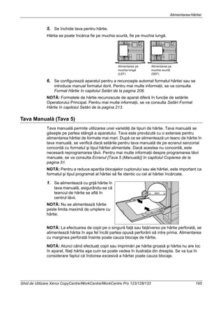 AlimentareaHârtiei
Ghid de Utilizare Xerox CopyCentre/WorkCentre/WorkCentre Pro 123/128/133 195
5. Se închide tava pentru hârtie.
Hârtia se poate încărca fie pe muchia scurtă, fie pe muchia lungă.
6. Se configurează aparatul pentru a recunoaşte automat formatul hârtiei sau se
introduce manual formatul dorit. Pentru mai multe informaţii, se va consulta
Format Hârtie în capitolul Setări de la pagina 208.
NOTĂ: Formatele de hârtie recunoscute de aparat diferă în funcţie de setările
Operatorului Principal. Pentru mai multe informaţii, se va consulta Setări Format
Hârtie în capitolul Setări de la pagina 213.
Tava Manuală (Tava 5)
Tava manuală permite utilizarea unei varietăţi de tipuri de hârtie. Tava manuală se
găseşte pe partea stângă a aparatului. Tava este prevăzută cu o extensie pentru
alimentarea hârtiei de formate mai mari. După ce se alimentează un teanc de hârtie în
tava manuală, se verifică dacă setările pentru tava manuală de pe ecranul senzorial
concordă cu formatul şi tipul hârtiei alimentate. Dacă acestea nu concordă, este
necesară reprogramarea tăvii. Pentru mai multe informaţii despre programarea tăvii
manuale, se va consulta Ecranul [Tava 5 (Manuală)] în capitolul Copierea de la
pagina 51.
NOTĂ: Pentru a reduce apariţia blocajelor cuptorului sau ale hârtiei, este important ca
formatul şi tipul programat al hârtiei să fie identic cu cel al hârtiei încărcate.
1. Se alimentează cu grijă hârtie în
tava manuală, asigurându-se că
teancul de hârtie se află în
centrul tăvii.
NOTĂ: Nu se alimentează hârtie
peste limita maximă de umplere cu
hârtie.
NOTĂ: La efectuarea de copii pe o singură faţă sau faţă/verso pe hârtie perforată, se
alimentează hârtia în aşa fel încât partea opusă perforării să intre prima. Alimentarea
cu marginea perforată înainte poate cauza blocaje de hârtie.
NOTĂ: Atunci când efectuaţi copii sau imprimări pe hârtie groasă şi hârtia nu are loc
în aparat, filaţi hârtia aşa cum se poate vedea în ilustraţia din dreapta. Se va lua în
considerare faptul că îndoirea excesivă a hârtiei poate cauza blocaje.
Alimentarea pe
muchia lungă
(LEF)
Alimentarea pe
muchia scurtă
(SEF)
 
