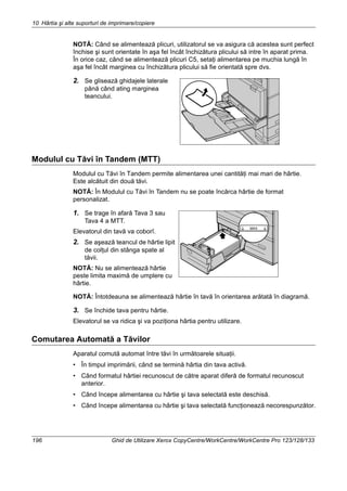 10 Hârtia şi alte suporturi de imprimare/copiere
196 Ghid de Utilizare Xerox CopyCentre/WorkCentre/WorkCentre Pro 123/128/133
NOTĂ: Când se alimentează plicuri, utilizatorul se va asigura că acestea sunt perfect
închise şi sunt orientate în aşa fel încât închizătura plicului să intre în aparat prima.
În orice caz, când se alimentează plicuri C5, setaţi alimentarea pe muchia lungă în
aşa fel încât marginea cu închizătura plicului să fie orientată spre dvs.
2. Se glisează ghidajele laterale
până când ating marginea
teancului.
Modulul cu Tăvi în Tandem (MTT)
Modulul cu Tăvi în Tandem permite alimentarea unei cantităţi mai mari de hârtie.
Este alcătuit din două tăvi.
NOTĂ: În Modulul cu Tăvi în Tandem nu se poate încărca hârtie de format
personalizat.
1. Se trage în afară Tava 3 sau
Tava 4 a MTT.
Elevatorul din tavă va coborî.
2. Se aşează teancul de hârtie lipit
de colţul din stânga spate al
tăvii.
NOTĂ: Nu se alimentează hârtie
peste limita maximă de umplere cu
hârtie.
NOTĂ: Întotdeauna se alimentează hârtie în tavă în orientarea arătată în diagramă.
3. Se închide tava pentru hârtie.
Elevatorul se va ridica şi va poziţiona hârtia pentru utilizare.
Comutarea Automată a Tăvilor
Aparatul comută automat între tăvi în următoarele situaţii.
• În timpul imprimării, când se termină hârtia din tava activă.
• Când formatul hârtiei recunoscut de către aparat diferă de formatul recunoscut
anterior.
• Când începe alimentarea cu hârtie şi tava selectată este deschisă.
• Când începe alimentarea cu hârtie şi tava selectată funcţionează necorespunzător.
 