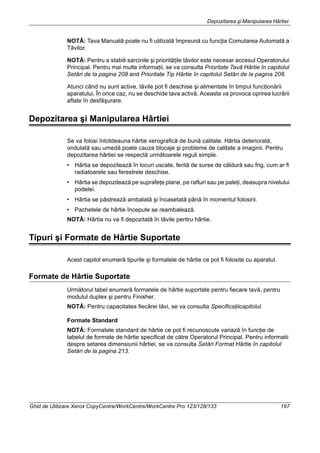 Depozitarea şi Manipularea Hârtiei
Ghid de Utilizare Xerox CopyCentre/WorkCentre/WorkCentre Pro 123/128/133 197
NOTĂ: Tava Manuală poate nu fi utilizată împreună cu funcţia Comutarea Automată a
Tăvilor.
NOTĂ: Pentru a stabili sarcinile şi priorităţile tăvilor este necesar accesul Operatorului
Principal. Pentru mai multe informaţii, se va consulta Prioritate Tavă Hârtie în capitolul
Setări de la pagina 208 and Prioritate Tip Hârtie în capitolul Setări de la pagina 208.
Atunci când nu sunt active, tăvile pot fi deschise şi alimentate în timpul funcţionării
aparatului. În orice caz, nu se deschide tava activă. Aceasta va provoca oprirea lucrării
aflate în desfăşurare.
Depozitarea şi Manipularea Hârtiei
Se va folosi întotdeauna hârtie xerografică de bună calitate. Hârtia deteriorată,
ondulată sau umedă poate cauza blocaje şi probleme de calitate a imaginii. Pentru
depozitarea hârtiei se respectă următoarele reguli simple.
• Hârtia se depozitează în locuri uscate, ferită de surse de căldură sau frig, cum ar fi
radiatoarele sau ferestrele deschise.
• Hârtia se depozitează pe suprafeţe plane, pe rafturi sau pe paleţi, deasupra nivelului
podelei.
• Hârtia se păstrează ambalată şi încasetată până în momentul folosirii.
• Pachetele de hârtie începute se reambalează.
NOTĂ: Hârtia nu va fi depozitată în tăvile pentru hârtie.
Tipuri şi Formate de Hârtie Suportate
Acest capitol enumeră tipurile şi formatele de hârtie ce pot fi folosite cu aparatul.
Formate de Hârtie Suportate
Următorul tabel enumeră formatele de hârtie suportate pentru fiecare tavă, pentru
modulul duplex şi pentru Finisher.
NOTĂ: Pentru capacitatea fiecărei tăvi, se va consulta Specificaţiicapitolul.
Formate Standard
NOTĂ: Formatele standard de hârtie ce pot fi recunoscute variază în funcţie de
tabelul de formate de hârtie specificat de către Operatorul Principal. Pentru informatii
despre setarea dimensiunii hârtiei, se va consulta Setări Format Hârtie în capitolul
Setări de la pagina 213.
 