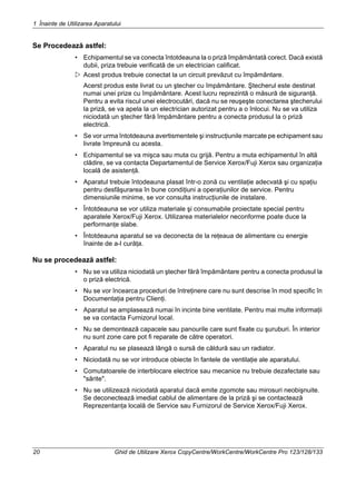 1 Înainte de Utilizarea Aparatului
20 Ghid de Utilizare Xerox CopyCentre/WorkCentre/WorkCentre Pro 123/128/133
Se Procedează astfel:
• Echipamentul se va conecta întotdeauna la o priză împământată corect. Dacă există
dubii, priza trebuie verificată de un electrician calificat.
Acest produs trebuie conectat la un circuit prevăzut cu împământare.
Acerst produs este livrat cu un ştecher cu împământare. Ştecherul este destinat
numai unei prize cu împământare. Acest lucru reprezintă o măsură de siguranţă.
Pentru a evita riscul unei electrocutări, dacă nu se reuşeşte conectarea ştecherului
la priză, se va apela la un electrician autorizat pentru a o înlocui. Nu se va utiliza
niciodată un ştecher fără împământare pentru a conecta produsul la o priză
electrică.
• Se vor urma întotdeauna avertismentele şi instrucţiunile marcate pe echipament sau
livrate împreună cu acesta.
• Echipamentul se va mişca sau muta cu grijă. Pentru a muta echipamentul în altă
clădire, se va contacta Departamentul de Service Xerox/Fuji Xerox sau organizaţia
locală de asistenţă.
• Aparatul trebuie întodeauna plasat într-o zonă cu ventilaţie adecvată şi cu spaţiu
pentru desfăşurarea în bune condiţiuni a operaţiunilor de service. Pentru
dimensiunile minime, se vor consulta instrucţiunile de instalare.
• Întotdeauna se vor utiliza materiale şi consumabile proiectate special pentru
aparatele Xerox/Fuji Xerox. Utilizarea materialelor neconforme poate duce la
performanţe slabe.
• Întotdeauna aparatul se va deconecta de la reţeaua de alimentare cu energie
înainte de a-l curăţa.
Nu se procedează astfel:
• Nu se va utiliza niciodată un ştecher fără împământare pentru a conecta produsul la
o priză electrică.
• Nu se vor încearca proceduri de întreţinere care nu sunt descrise în mod specific în
Documentaţia pentru Clienţi.
• Aparatul se amplasează numai în incinte bine ventilate. Pentru mai multe informaţii
se va contacta Furnizorul local.
• Nu se demontează capacele sau panourile care sunt fixate cu şuruburi. În interior
nu sunt zone care pot fi reparate de către operatori.
• Aparatul nu se plasează lângă o sursă de căldură sau un radiator.
• Niciodată nu se vor introduce obiecte în fantele de ventilaţie ale aparatului.
• Comutatoarele de interblocare electrice sau mecanice nu trebuie dezafectate sau
"sărite".
• Nu se utilizează niciodată aparatul dacă emite zgomote sau mirosuri neobişnuite.
Se deconectează imediat cablul de alimentare de la priză şi se contactează
Reprezentanţa locală de Service sau Furnizorul de Service Xerox/Fuji Xerox.
 