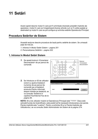 Ghid de Utilizare Xerox CopyCentre/WorkCentre/WorkCentre Pro 123/128/133 201
11 Setări
Acest capitol descrie modul în care pot fi schimbate diversele presetări implicite ale
aparatului, modul în care se înregistrează diverse articole cum ar fi cutiile poştale şi
destinatarii şi modul în care se pot configura şi schimba setările Operatorului Principal.
Procedura Setărilor de Sistem
Această secţiune descrie procedura de bază pentru setările de sistem. Se urmează
paşii de mai jos.
1. Intrarea în Modul Setări Sistem – pagina 201
2. Personalizarea Setărilor – pagina 202
1. Intrarea în Modul Setări Sistem
1. Se apasă butonul <Conectare/
Deconectare> de pe panoul de
comandă.
2. Se introduce un ID de utilizator
corect cu ajutorul tastaturii
numerice de pe panoul de
comandă sau al tastaturii
ecranului.Pentru informaţii
despre intrările pe tastatură, se
va consulta Tastatura în
capitolul Fax/Internet Fax de la
pagina 86.
NOTĂ: ID-ul de utilizator implicit al Operatorului Principal este "11111". Daca este
activată funcţia de Autentificare, este posibil să fie necesară introducerea unei parole.
Parola implicită este "x-admin". Pentru a schimba ID-ul si Parola Implicite ale
Utilizatorului, se va consulta Setări Administrator de Sistem de la pagina 274.
Butonul
<Conectare/
Deconectare>
 