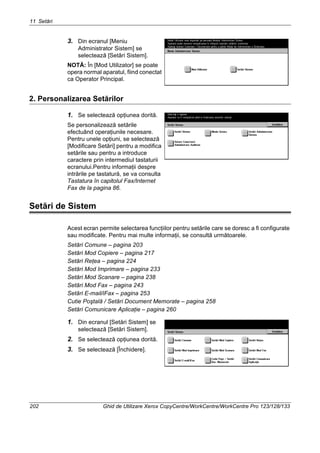 11 Setări
202 Ghid de Utilizare Xerox CopyCentre/WorkCentre/WorkCentre Pro 123/128/133
3. Din ecranul [Meniu
Administrator Sistem] se
selectează [Setări Sistem].
NOTĂ: În [Mod Utilizator] se poate
opera normal aparatul, fiind conectat
ca Operator Principal.
2. Personalizarea Setărilor
1. Se selectează opţiunea dorită.
Se personalizează setările
efectuând operaţiunile necesare.
Pentru unele opţiuni, se selectează
[Modificare Setări] pentru a modifica
setările sau pentru a introduce
caractere prin intermediul tastaturii
ecranului.Pentru informaţii despre
intrările pe tastatură, se va consulta
Tastatura în capitolul Fax/Internet
Fax de la pagina 86.
Setări de Sistem
Acest ecran permite selectarea funcţiilor pentru setările care se doresc a fi configurate
sau modificate. Pentru mai multe informaţii, se consultă următoarele.
Setări Comune – pagina 203
Setări Mod Copiere – pagina 217
Setări Reţea – pagina 224
Setări Mod Imprimare – pagina 233
Setări Mod Scanare – pagina 238
Setări Mod Fax – pagina 243
Setări E-mail/iFax – pagina 253
Cutie Poştală / Setări Document Memorate – pagina 258
Setări Comunicare Aplicaţie – pagina 260
1. Din ecranul [Setări Sistem] se
selectează [Setări Sistem].
2. Se selectează opţiunea dorită.
3. Se selectează [Închidere].
 