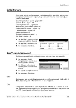 SetăriComune
Ghid de Utilizare Xerox CopyCentre/WorkCentre/WorkCentre Pro 123/128/133 203
Setări Comune
Acest ecran permite configurarea sau modificarea setărilor aparatului, setări comune
principalelor funcţii cum ar fi copiere, fax şi scanare. Pentru mai multe informaţii, se
consultă următoarele.
Ceas/Temporizatoare Aparat – pagina 203
Semnale Audio – pagina 205
Valori Implicite Ecran – pagina 206
Atribute Tavă pentru Hârtie – pagina 207
Promovare Auto Lucrare – pagina 209
Calitate Imagine – pagina 209
Rapoarte – pagina 210
Întreţinere/Diagnoză – pagina 211
Alte Setări – pagina 212
1. Se selectează [Setări Comune]
de pe ecranul [Setări Sistem].
2. Se selectează opţiunea dorită.
3. Se selectează [Închidere].
Ceas/Temporizatoare Aparat
Se foloseşte această funcţie pentru a configura data, ora şi alte valori asociate.
1. Se selectează [Ceas/
Temporizatoare Aparat] de pe
ecranul [Setări Comune].
2. Se utilizează butoanele de
defilare pentru a comuta între
ecrane.
3. Se execută operaţiile necesare.
4. Se selectează [Închidere].
Data
Configurează data curentă. Se poate alege dintre trei formate de dată: A/L/Z, L/Z/A şi
Z/L/A. Data configurată astfel se imprimă pe liste şi rapoarte.
Ora
Configurează ora curentă. Se poate alege afişarea în format de 12 ore sau de 24 de
ore. Dacă se selectează [Ceas 12 Ore], se afişează butoanele pentru specificarea AM
sau PM. Ora configurată astfel se imprimă pe liste şi rapoarte.
 