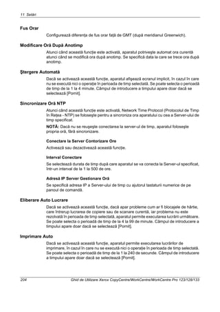 11 Setări
204 Ghid de Utilizare Xerox CopyCentre/WorkCentre/WorkCentre Pro 123/128/133
Fus Orar
Configurează diferenţa de fus orar faţă de GMT (după meridianul Greenwich).
Modificare Oră După Anotimp
Atunci când această funcţie este activată, aparatul potriveşte automat ora curentă
atunci când se modifică ora după anotimp. Se specifică data la care se trece ora după
anotimp.
Ştergere Automată
Dacă se activează această funcţie, aparatul afişează ecranul implicit, în cazul în care
nu se execută nici o operaţie în perioada de timp selectată. Se poate selecta o perioadă
de timp de la 1 la 4 minute. Câmpul de introducere a timpului apare doar dacă se
selectează [Pornit].
Sincronizare Oră NTP
Atunci când această funcţie este activată, Network Time Protocol (Protocolul de Timp
în Reţea - NTP) se foloseşte pentru a sincroniza ora aparatului cu cea a Server-ului de
timp specificat.
NOTĂ: Dacă nu se reuşeşte conectarea la server-ul de timp, aparatul foloseşte
propria oră, fără sincronizare.
Conectare la Server Contorizare Ore
Activează sau dezactivează această funcţie.
Interval Conectare
Se selectează durata de timp după care aparatul se va conecta la Server-ul specificat,
într-un interval de la 1 la 500 de ore.
Adresă IP Server Gestionare Oră
Se specifică adresa IP a Server-ului de timp cu ajutorul tastaturii numerice de pe
panoul de comandă.
Eliberare Auto Lucrare
Dacă se activează această funcţie, dacă apar probleme cum ar fi blocajele de hârtie,
care întrerup lucrarea de copiere sau de scanare curentă, iar problema nu este
rezolvată în perioada de timp selectată, aparatul permite executarea lucrării următoare.
Se poate selecta o perioadă de timp de la 4 la 99 de minute. Câmpul de introducere a
timpului apare doar dacă se selectează [Pornit].
Imprimare Auto
Dacă se activează această funcţie, aparatul permite executarea lucrărilor de
imprimare, în cazul în care nu se execută nici o operaţie în perioada de timp selectată.
Se poate selecta o perioadă de timp de la 1 la 240 de secunde. Câmpul de introducere
a timpului apare doar dacă se selectează [Pornit].
 