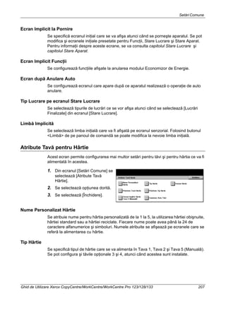 SetăriComune
Ghid de Utilizare Xerox CopyCentre/WorkCentre/WorkCentre Pro 123/128/133 207
Ecran Implicit la Pornire
Se specifică ecranul iniţial care se va afişa atunci când se porneşte aparatul. Se pot
modifica şi ecranele iniţiale presetate pentru Funcţii, Stare Lucrare şi Stare Aparat.
Pentru informaţii despre aceste ecrane, se va consulta capitolul Stare Lucrare şi
capitolul Stare Aparat.
Ecran Implicit Funcţii
Se configurează funcţiile afişate la anularea modului Economizor de Energie.
Ecran după Anulare Auto
Se configurează ecranul care apare după ce aparatul realizează o operaţie de auto
anulare.
Tip Lucrare pe ecranul Stare Lucrare
Se selectează tipurile de lucrări ce se vor afişa atunci când se selectează [Lucrări
Finalizate] din ecranul [Stare Lucrare].
Limbă Implicită
Se selectează limba iniţială care va fi afişată pe ecranul senzorial. Folosind butonul
<Limbă> de pe panoul de comandă se poate modifica la nevoie limba iniţială.
Atribute Tavă pentru Hârtie
Acest ecran permite configurarea mai multor setări pentru tăvi şi pentru hârtia ce va fi
alimentată în acestea.
1. Din ecranul [Setări Comune] se
selectează [Atribute Tavă
Hârtie].
2. Se selectează opţiunea dorită.
3. Se selectează [Închidere].
Nume Personalizat Hârtie
Se atribuie nume pentru hârtia personalizată de la 1 la 5, la utilizarea hârtiei obişnuite,
hârtiei standard sau a hârtiei reciclate. Fiecare nume poate avea până la 24 de
caractere alfanumerice şi simboluri. Numele atribuite se afişează pe ecranele care se
referă la alimentarea cu hârtie.
Tip Hârtie
Se specifică tipul de hârtie care se va alimenta în Tava 1, Tava 2 şi Tava 5 (Manuală).
Se pot configura şi tăvile opţionale 3 şi 4, atunci când acestea sunt instalate.
 