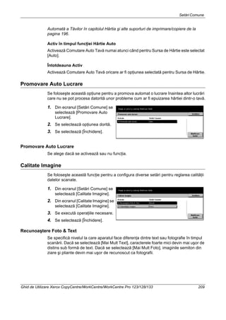 SetăriComune
Ghid de Utilizare Xerox CopyCentre/WorkCentre/WorkCentre Pro 123/128/133 209
Automată a Tăvilor în capitolul Hârtia şi alte suporturi de imprimare/copiere de la
pagina 196.
Activ în timpul funcţiei Hârtie Auto
Activează Comutare Auto Tavă numai atunci când pentru Sursa de Hârtie este selectat
[Auto].
Întotdeauna Activ
Activează Comutare Auto Tavă oricare ar fi opţiunea selectată pentru Sursa de Hârtie.
Promovare Auto Lucrare
Se foloseşte această opţiune pentru a promova automat o lucrare înaintea altor lucrări
care nu se pot procesa datorită unor probleme cum ar fi epuizarea hârtiei dintr-o tavă.
1. Din ecranul [Setări Comune] se
selectează [Promovare Auto
Lucrare].
2. Se selectează opţiunea dorită.
3. Se selectează [Închidere].
Promovare Auto Lucrare
Se alege dacă se activează sau nu funcţia.
Calitate Imagine
Se foloseşte această funcţie pentru a configura diverse setări pentru reglarea calităţii
datelor scanate.
1. Din ecranul [Setări Comune] se
selectează [Calitate Imagine].
2. Din ecranul [Calitate Imagine] se
selectează [Calitate Imagine].
3. Se execută operaţiile necesare.
4. Se selectează [Închidere].
Recunoaştere Foto & Text
Se specifică nivelul la care aparatul face diferenţa dintre text sau fotografie în timpul
scanării. Dacă se selectează [Mai Mult Text], caracterele foarte mici devin mai uşor de
distins sub formă de text. Dacă se selectează [Mai Mult Foto], imaginile semiton din
ziare şi pliante devin mai uşor de recunoscut ca fotografii.
 