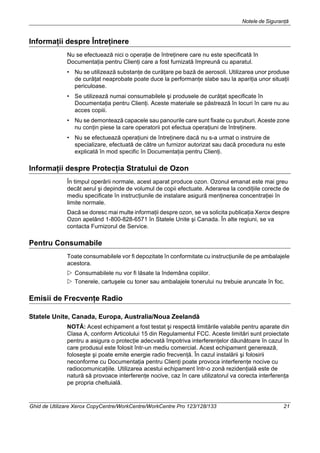 Notele de Siguranţă
Ghid de Utilizare Xerox CopyCentre/WorkCentre/WorkCentre Pro 123/128/133 21
Informaţii despre Întreţinere
Nu se efectuează nici o operaţie de întreţinere care nu este specificată în
Documentaţia pentru Clienţi care a fost furnizată împreună cu aparatul.
• Nu se utilizează substanţe de curăţare pe bază de aerosoli. Utilizarea unor produse
de curăţat neaprobate poate duce la performanţe slabe sau la apariţia unor situaţii
periculoase.
• Se utilizează numai consumabilele şi produsele de curăţat specificate în
Documentaţia pentru Clienţi. Aceste materiale se păstrează în locuri în care nu au
acces copiii.
• Nu se demontează capacele sau panourile care sunt fixate cu şuruburi. Aceste zone
nu conţin piese la care operatorii pot efectua operaţiuni de întreţinere.
• Nu se efectuează operaţiuni de întreţinere dacă nu s-a urmat o instruire de
specializare, efectuată de către un furnizor autorizat sau dacă procedura nu este
explicată în mod specific în Documentaţia pentru Clienţi.
Informaţii despre Protecţia Stratului de Ozon
În timpul operării normale, acest aparat produce ozon. Ozonul emanat este mai greu
decât aerul şi depinde de volumul de copii efectuate. Aderarea la condiţiile corecte de
mediu specificate în instrucţiunile de instalare asigură menţinerea concentraţiei în
limite normale.
Dacă se doresc mai multe informaţii despre ozon, se va solicita publicaţia Xerox despre
Ozon apelând 1-800-828-6571 în Statele Unite şi Canada. În alte regiuni, se va
contacta Furnizorul de Service.
Pentru Consumabile
Toate consumabilele vor fi depozitate în conformitate cu instrucţiunile de pe ambalajele
acestora.
Consumabilele nu vor fi lăsate la îndemâna copiilor.
Tonerele, cartuşele cu toner sau ambalajele tonerului nu trebuie aruncate în foc.
Emisii de Frecvenţe Radio
Statele Unite, Canada, Europa, Australia/Noua Zeelandă
NOTĂ: Acest echipament a fost testat şi respectă limitările valabile pentru aparate din
Clasa A, conform Articolului 15 din Regulamentul FCC. Aceste limitări sunt proiectate
pentru a asigura o protecţie adecvată împotriva interferenţelor dăunătoare în cazul în
care produsul este folosit într-un mediu comercial. Acest echipament generează,
foloseşte şi poate emite energie radio frecvenţă. În cazul instalării şi folosirii
neconforme cu Documentaţia pentru Clienţi poate provoca interferenţe nocive cu
radiocomunicaţiile. Utilizarea acestui echipament într-o zonă rezidenţială este de
natură să provoace interferenţe nocive, caz în care utilizatorul va corecta interferenţa
pe propria cheltuială.
 