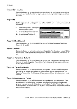 11 Setări
210 Ghid de Utilizare Xerox CopyCentre/WorkCentre/WorkCentre Pro 123/128/133
Îmbunătăţire Imagine
Se specifică dacă se va executa uniformizarea datelor de imprimat pentru lucrări de
imprimare sau fax. Uniformizarea va produce pe hârtia imprimată imagini de calitate
mai bună.
Rapoarte
Se foloseşte această funcţie pentru a specifica modul în care se vor imprima automat
rapoartele.
1. Din ecranul [Setări Comune] se
selectează [Rapoarte].
2. Se execută operaţiile necesare.
3. Se selectează [Închidere].
Raport Evidenţă Lucrări
Se specifică dacă se va imprima automat un Raport de Evidenţă a lucrărilor după
fiecare 50 de lucrări.
Raport Activitate
Se specifică dacă se va imprima automat un Raport de Activitate după fiecare 100 de
lucrări de fax. Un Raport de Activitate prezintă rezultatul transmisiilor şi recepţiilor de
fax.
Raport de Transmisie - Nelivrat
Se specifică dacă se va imprima automat un Raport al Transmisiilor Nelivrate pentru
lucrările de fax. Un Raport al Transmisiilor Nelivrate prezintă lista documentelor care
nu s-au transmis încă.
Raport de Transmisie - Anulat
Se specifică dacă se va imprima automat un Raport al Transmisiilor Anulate pentru
lucrările de fax atunci când lucrările de transmitere a faxurilor sunt întrerupte. Un
Raport al Transmisiilor Anulate prezintă lista documentelor a căror transmitere a fost
anulată.
Raport Documente Cutie Poştală
Se specifică dacă se va imprima automat un Raport pentru Documentele din Cutia
Poştală pentru lucrările de fax. Un Raport despre Documentele din Cutia Poştală
prezintă acumularea numărului de documente în Cutia Poştală Privată. Pentru mai
multe informaţii, se va consulta Cutie Poştală Corespondentă în capitolul Fax/Internet
Fax de la pagina 105.
 
