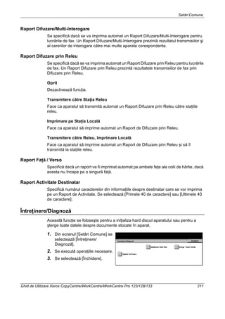 SetăriComune
Ghid de Utilizare Xerox CopyCentre/WorkCentre/WorkCentre Pro 123/128/133 211
Raport Difuzare/Multi-Interogare
Se specifică dacă se va imprima automat un Raport Difuzare/Multi-Interogare pentru
lucrările de fax. Un Raport Difuzare/Multi-Interogare prezintă rezultatul transmisiilor şi
al cererilor de interogare către mai multe aparate corespondente.
Raport Difuzare prin Releu
Se specifică dacă se va imprima automat un Raport Difuzare prin Releu pentru lucrările
de fax. Un Raport Difuzare prin Releu prezintă rezultatele transmisiilor de fax prin
Difuzare prin Releu.
Oprit
Dezactivează funcţia.
Transmitere către Staţia Releu
Face ca aparatul să transmită automat un Raport Difuzare prin Releu către staţiile
releu.
Imprimare pe Staţia Locală
Face ca aparatul să imprime automat un Raport de Difuzare prin Releu.
Transmitere către Releu, Imprimare Locală
Face ca aparatul să imprime automat un Raport de Difuzare prin Releu şi să îl
transmită la staţiile releu.
Raport Faţă / Verso
Specifică dacă un raport va fi imprimat automat pe ambele feţe ale colii de hârtie, dacă
acesta nu încape pe o singură faţă.
Raport Activitate Destinatar
Specifică numărul caracterelor din informaţiile despre destinatar care se vor imprima
pe un Raport de Activitate. Se selectează [Primele 40 de caractere] sau [Ultimele 40
de caractere].
Întreţinere/Diagnoză
Această funcţie se foloseşte pentru a iniţializa hard discul aparatului sau pentru a
şterge toate datele despre documente stocate în aparat.
1. Din ecranul [Setări Comune] se
selectează [Întreţinere/
Diagnoză].
2. Se execută operaţiile necesare.
3. Se selectează [Închidere].
 