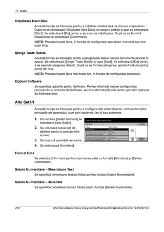 11 Setări
212 Ghid de Utilizare Xerox CopyCentre/WorkCentre/WorkCentre Pro 123/128/133
Iniţializare Hard Disc
Această funcţie se foloseşte pentru a iniţializa unitatea fixă de stocare a aparatului.
După ce se selectează [Iniţializare Hard Disc], se alege o partiţie şi apoi se selectează
[Start]. Se selectează [Da] pentru a se executa iniţializarea. După ce se termină
iniţializarea se selectează [Confirmare].
NOTĂ: Procesul poate dura, în funcţie de configuraţia aparatului, mai mult sau mai
puţin timp.
Şterge Toate Datele
Această funcţie se foloseşte pentru a şterge toate datele despre documente stocate în
aparat. Se selectează [Şterge Toate Datele] şi apoi [Start]. Se selectează [Da] pentru
a se executa ştergerea datelor. După ce se încheie ştergerea, aparatul trebuie oprit şi
pornit din nou.
NOTĂ: Procesul poate dura mai multe ore, în funcţie de configuraţia aparatului.
Opţiuni Software
Se specifică opţiunile pentru Software. Pentru informaţii despre configurarea
procedurilor şi codurilor de Software, se consultă instrucţiunile pentru pachetul opţional
de Software dorit.
Alte Setări
Această funcţie se foloseşte pentru a configura alte setări diverse, comune funcţiilor
principale ale aparatului, cum sunt copierea, fax-ul sau scanarea.
1. Din ecranul [Setări Comune] se
selectează [Alte Setări].
2. Se utilizează butoanele de
defilare pentru a comuta între
ecrane.
3. Se execută operaţiile necesare.
4. Se selectează [Închidere].
Format Dată
Se selectează formatul pentru imprimarea datei cu funcţiile [Adnotare] şi [Setare
Numerotare].
Setare Numerotare - Dimensiune Text
Se specifică dimensiune textului folosit pentru funcţia [Setare Numerotare].
Setare Numerotare - Densitate
Se specifică densitatea textului folosit pentru funcţia [Setare Numerotare].
 