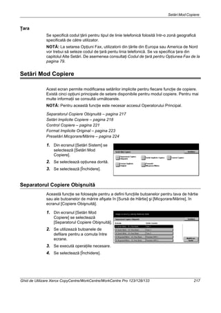 Setări Mod Copiere
Ghid de Utilizare Xerox CopyCentre/WorkCentre/WorkCentre Pro 123/128/133 217
Ţara
Se specifică codul ţării pentru tipul de linie telefonică folosită într-o zonă geografică
specificată de către utilizator.
NOTĂ: La setarea Opţiuni Fax, utilizatorii din ţările din Europa sau America de Nord
vor trebui să seteze codul de ţară pentu linia telefonică. Se va specifica ţara din
capitolul Alte Setări. De asemenea consultaţi Codul de ţară pentru Opţiunea Fax de la
pagina 79.
Setări Mod Copiere
Acest ecran permite modificarea setărilor implicite pentru fiecare funcţie de copiere.
Există cinci opţiuni principale de setare disponibile pentru modul copiere. Pentru mai
multe informaţii se consultă următoarele.
NOTĂ: Pentru această funcţie este necesar accesul Operatorului Principal.
Separatorul Copiere Obişnuită – pagina 217
Setări Implicite Copiere – pagina 218
Control Copiere – pagina 221
Format Implicite Original – pagina 223
Presetări Micşorare/Mărire – pagina 224
1. Din ecranul [Setări Sistem] se
selectează [Setări Mod
Copiere].
2. Se selectează opţiunea dorită.
3. Se selectează [Închidere].
Separatorul Copiere Obişnuită
Această funcţie se foloseşte pentru a defini funcţiile butoanelor pentru tava de hârtie
sau ale butoanelor de mărire afişate în [Sursă de Hârtie] şi [Micşorare/Mărire], în
ecranul [Copiere Obişnuită].
1. Din ecranul [Setări Mod
Copiere] se selectează
[Separatorul Copiere Obişnuită].
2. Se utilizează butoanele de
defilare pentru a comuta între
ecrane.
3. Se execută operaţiile necesare.
4. Se selectează [Închidere].
 