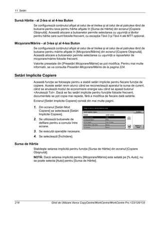 11 Setări
218 Ghid de Utilizare Xerox CopyCentre/WorkCentre/WorkCentre Pro 123/128/133
Sursă Hârtie - al 2-lea si al 4-lea Buton
Se configurează conţinutul afişat al celui de-al treilea şi al celui de-al patrulea rând de
butoane pentru tava pentru hârtie afişate în [Sursa de Hârtie] din ecranul [Copiere
Obişnuită]. Această alocare a butoanelor permite selectarea cu uşurinţă a tăvilor
pentru hârtie care sunt folosite frecvent, cu excepţia Tăvii 3 şi Tăvii 4 ale MTT opţional.
Micşorare/Mărire - al 3-lea şi al 4-lea Buton
Se configurează conţinutul afişat al celui de-al treilea şi al celui de-al patrulea rând de
butoane pentru mărire afişate în [Micşorare/Mărire] din ecranul [Copiere Obişnuită].
Această alocare a butoanelor permite selectarea cu uşurinţă a rapoartelor de
micşorare/mărire folosite frecvent.
Valorile presetate din [Presetări Micşorare/Mărire] se pot modifica. Pentru mai multe
informatii, se va consulta Presetări Micşorare/Mărire de la pagina 224.
Setări Implicite Copiere
Această funcţie se foloseşte pentru a stabili setări implicite pentru fiecare funcţie de
copiere. Aceste setări revin atunci când se reconectează aparatul la sursa de curent,
când se anulează modul de economisire energie sau când se apasă butonul
<Anulează Tot>. Dacă se fac setări implicite pentru funcţiile folosite frecvent,
documentele se pot copia mai repede, fără a modifica de fiecare dată setările.
Ecranul [Setări Implicite Copiere] constă din mai multe pagini.
1. Din ecranul [Setări Mod
Copiere] se selectează [Setări
Implicite Copiere].
2. Se utilizează butoanele de
defilare pentru a comuta între
ecrane.
3. Se execută operaţiile necesare.
4. Se selectează [Închidere].
Sursa de Hârtie
Stabileşte setarea implicită pentru funcţia [Sursa de Hârtie] din ecranul [Copiere
Obişnuită].
NOTĂ: Dacă setarea implicită pentru [Micşorare/Mărire] este setată pe [% Auto], nu
se poate selecta [Auto] pentru [Sursa de Hârtie].
 