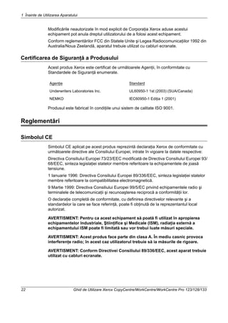 1 Înainte de Utilizarea Aparatului
22 Ghid de Utilizare Xerox CopyCentre/WorkCentre/WorkCentre Pro 123/128/133
Modificările neautorizate în mod explicit de Corporaţia Xerox aduse acestui
echipament pot anula dreptul utilizatorului de a folosi acest echipament.
Conform reglementărilor FCC din Statele Unite şi Legea Radiocomunicaţiilor 1992 din
Australia/Noua Zeelandă, aparatul trebuie utilizat cu cabluri ecranate.
Certificarea de Siguranţă a Produsului
Acest produs Xerox este certificat de următoarele Agenţii, în conformitate cu
Standardele de Siguranţă enumerate.
Produsul este fabricat în condiţiile unui sistem de calitate ISO 9001.
Reglementări
Simbolul CE
Simbolul CE aplicat pe acest produs reprezintă declaraţia Xerox de conformitate cu
următoarele directive ale Consiliului Europei, intrate în vigoare la datele respective:
Directiva Consiliului Europei 73/23/EEC modificată de Directiva Consiliului Europei 93/
68/EEC, sinteza legislaţiei statelor membre referitoare la echipamentele de joasă
tensiune.
1 Ianuarie 1996: Directiva Consiliului Europei 89/336/EEC, sinteza legislaţiei statelor
membre referitoare la compatibilitatea electromagnetică.
9 Martie 1999: Directiva Consiliului Europei 99/5/EC privind echipamentele radio şi
terminalele de telecomunicaţii şi recunoaşterea reciprocă a conformităţii lor.
O declaraţie completă de conformitate, cu definirea directivelor relevante şi a
standardelor la care se face referinţă, poate fi obţinută de la reprezentantul local
autorizat.
AVERTISMENT: Pentru ca acest echipament să poată fi utilizat în apropierea
echipamentelor Industriale, Ştiinţifice şi Medicale (ISM), radiaţia externă a
echipamentului ISM poate fi limitată sau vor trebui luate măsuri speciale.
AVERTISMENT: Acest produs face parte din clasa A. În mediu casnic provoca
interferenţe radio; în acest caz utilizatorul trebuie să ia măsurile de rigoare.
AVERTISMENT: Conform Directivei Consiliului 89/336/EEC, acest aparat trebuie
utilizat cu cabluri ecranate.
Agenţie Standard
Underwriters Laboratories Inc. UL60950-1 1st (2003) (SUA/Canada)
NEMKO IEC60950-1 Ediţia 1 (2001)
 