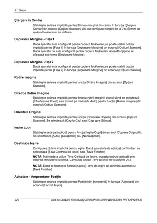 11 Setări
220 Ghid de Utilizare Xerox CopyCentre/WorkCentre/WorkCentre Pro 123/128/133
Ştergere în Centru
Stabileşte setarea implicită pentru lăţimea marginii din centru în funcţia [Ştergere
Contur] din ecranul [Opţiuni Scanare]. Se pot configura margini de la 0 la 50 mm cu
ajutorul butoanelor de defilare.
Deplasare Margine - Faţa 1
Dacă aparatul este configurat pentru copiere faţă/verso, se poate stabili poziţia
implicită pentru [Faţa 1] în funcţia [Deplasare Margine] din ecranul [Opţiuni Scanare].
Dacă aparatul nu este configurat pentru copiere faţă/verso, această opţiune se
afişează sub forma [Deplasare Margine].
Deplasare Margine -Faţa 2
Dacă aparatul este configurat pentru copiere faţă/verso, se poate stabili poziţia
implicită pentru [Faţa 2] în funcţia [Deplasare Margine] din ecranul [Opţiuni Scanare].
Rotire Imagine
Stabileşte setarea implicită pentru funcţia [Rotire Imagine] din ecranul [Opţiuni
Scanare].
Direcţie Rotire Imagine
Stabileşte setarea implicită pentru direcţia rotirii imaginii, atunci când se selectează
[Întotdeauna Pornit] sau [Pornit pe Perioada Auto] pentru funcţia [Rotire Imagine] din
ecranul [Opţiuni Scanare].
Orientare Original
Stabileşte setarea implicită pentru funcţia [Orientare Original] din ecranul [Opţiuni
Scanare]. Se selectează [Cap la Cap] sau [Cap spre Stânga].
Ieşire Copii
Stabileşte setarea implicită pentru funcţia [Ieşire Copii] din ecranul [Copiere Obişnuită].
Se selectează [Auto], [Colaţionat] sau [Necolaţionat].
Destinaţie Ieşire
Configurează tava implicită pentru ieşire. Dacă aparatul este echipat cu Finisher, se
selectează [Tavă Centrală de Ieşire] sau [Tavă Finisher].
NOTĂ: Înainte de a utiliza Tava Centrală de Ieşire, aceasta trebuie activată prin
setarea Modul tavă Extinsă. Consultaţi Modul Tavă Extinsă de la pagina 213.
NOTĂ: Dacă se foloseşte funcţia [Capse], tava de ieşire se schimbă automat cu
[Tavă Finisher].
Adnotare - Amprentare- Poziţie
Stabileşte setarea implicită pentru [Poziţie] din [Amprentă] în funcţia [Adnotare] din
ecranul [Format Ieşire].
 
