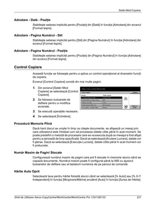 Setări Mod Copiere
Ghid de Utilizare Xerox CopyCentre/WorkCentre/WorkCentre Pro 123/128/133 221
Adnotare - Dată - Poziţie
Stabileşte setarea implicită pentru [Poziţie] din [Dată] în funcţia [Adnotare] din ecranul
[Format Ieşire].
Adnotare - Pagina Numărul - Stil
Stabileşte setarea implicită pentru [Stil] din [Pagina Numărul] în funcţia [Adnotare] din
ecranul [Format Ieşire].
Adnotare - Pagina Numărul - Poziţie
Stabileşte setarea implicită pentru [Poziţie] din [Pagina Numărul] în funcţia [Adnotare]
din ecranul [Format Ieşire].
Control Copiere
Această funcţie se foloseşte pentru a aplica un control operaţional al diverselor funcţii
de copiere.
Ecranul [Control Copiere] constă din mai multe pagini.
1. Din ecranul [Setări Mod
Copiere] se selectează [Control
Copiere].
2. Se folosesc butoanele de
defilare pentru a modifica
ecranele.
3. Se execută operaţiile necesare.
4. Se selectează [Închidere].
Procedură Memorie Plină
Dacă hard discul se umple în timp ce citeşte documente, se afişează un mesaj prin
care utilizatorul este întrebat cum să proceseze datele citite până în acel moment. Se
poate predefini o metodă de procesare care se va executa după ce mesajul a fost afişat
pentru a perioadă de timp specificată. Dacă se selectează [Anulare Lucrare], datele vor
fi şterse. Dacă se selectează [Execuţie Lucrare], datele citite până în acel moment vor
fi prelucrate.
Număr Maxim de Pagini Stocate
Configurează numărul maxim de pagini care pot fi stocate în memorie atunci când se
copiază documente. Numărul maxim poate fi configurat până la 999 cu ajutorul
butoanelor de defilare sau al tastaturii numerice de pe panoul de comandă.
Hârtie Auto Oprit
Selectează tava pentru hârtie folosită atunci când se selectează [% Auto] sau [% X-Y
Independent] în funcţia [Micşorare/Mărire] anulând [Auto] în funcţia [Sursa de Hârtie].
 