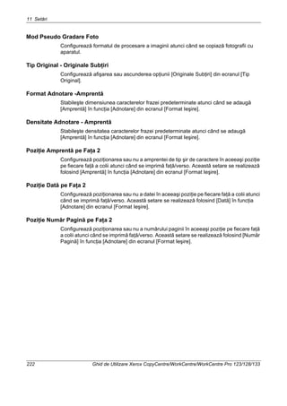 11 Setări
222 Ghid de Utilizare Xerox CopyCentre/WorkCentre/WorkCentre Pro 123/128/133
Mod Pseudo Gradare Foto
Configurează formatul de procesare a imaginii atunci când se copiază fotografii cu
aparatul.
Tip Original - Originale Subţiri
Configurează afişarea sau ascunderea opţiunii [Originale Subţiri] din ecranul [Tip
Original].
Format Adnotare -Amprentă
Stabileşte dimensiunea caracterelor frazei predeterminate atunci când se adaugă
[Amprentă] în funcţia [Adnotare] din ecranul [Format Ieşire].
Densitate Adnotare - Amprentă
Stabileşte densitatea caracterelor frazei predeterminate atunci când se adaugă
[Amprentă] în funcţia [Adnotare] din ecranul [Format Ieşire].
Poziţie Amprentă pe Faţa 2
Configurează poziţionarea sau nu a amprentei de tip şir de caractere în aceeaşi poziţie
pe fiecare faţă a colii atunci când se imprimă faţă/verso. Această setare se realizează
folosind [Amprentă] în funcţia [Adnotare] din ecranul [Format Ieşire].
Poziţie Dată pe Faţa 2
Configurează poziţionarea sau nu a datei în aceeaşi poziţie pe fiecare faţă a colii atunci
când se imprimă faţă/verso. Această setare se realizează folosind [Dată] în funcţia
[Adnotare] din ecranul [Format Ieşire].
Poziţie Număr Pagină pe Faţa 2
Configurează poziţionarea sau nu a numărului paginii în aceeaşi poziţie pe fiecare faţă
a colii atunci când se imprimă faţă/verso. Această setare se realizează folosind [Număr
Pagină] în funcţia [Adnotare] din ecranul [Format Ieşire].
 
