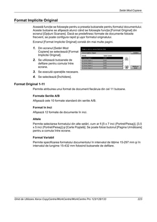 Setări Mod Copiere
Ghid de Utilizare Xerox CopyCentre/WorkCentre/WorkCentre Pro 123/128/133 223
Format Implicite Original
Această funcţie se foloseşte pentru a preseta butoanele pentru formatul documentului.
Aceste butoane se afişează atunci când se foloseşte funcţia [Format Original] din
ecranul [Opţiuni Scanare]. Dacă se predefinesc formate de documente folosite
frecvent, se poate configura rapid şi uşor formatul originalului.
Ecranul [Format Implicite Original] constă din mai multe pagini.
1. Din ecranul [Setări Mod
Copiere] se selectează [Format
Implicite Original].
2. Se utilizează butoanele de
defilare pentru comuta între
ecrane.
3. Se execută operaţiile necesare.
4. Se selectează [Închidere].
Format Original 1-11
Permite atribuirea unui format de document fiecăruia din cel 11 butoane.
Formate Seriile A/B
Afişează cele 10 formate standard din seriile A/B.
Format în Inci
Afişează 12 formate de documente în inci.
Altele
Permite selectarea formatului din alte setări, cum ar fi [5 x 7 inci (Portret/Peisaj)], [3,5
x 5 inci (Portret/Peisaj)] şi [Carte Poştală]. Se poate folosi butonul [Pagina Următoare]
pentru a comuta între ecrane.
Format Variabil
Permite specificarea formatului documentului în intervalul de lăţime 15-297 mm şi în
intervalul de lungime 15-432 mm folosind butoanele de defilare.
 