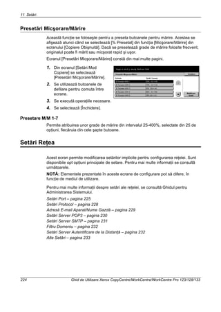 11 Setări
224 Ghid de Utilizare Xerox CopyCentre/WorkCentre/WorkCentre Pro 123/128/133
Presetări Micşorare/Mărire
Această funcţie se foloseşte pentru a preseta butoanele pentru mărire. Acestea se
afişează atunci când se selectează [% Presetat] din funcţia [Micşorare/Mărire] din
ecranului [Copiere Obişnuită]. Dacă se presetează grade de mărire folosite frecvent,
originalul poate fi mărit sau micşorat rapid şi uşor.
Ecranul [Presetări Micşorare/Mărire] constă din mai multe pagini.
1. Din ecranul [Setări Mod
Copiere] se selectează
[Presetări Micşorare/Mărire].
2. Se utilizează butoanele de
defilare pentru comuta între
ecrane.
3. Se execută operaţiile necesare.
4. Se selectează [Închidere].
Presetare M/M 1-7
Permite atribuirea unor grade de mărire din intervalul 25-400%, selectate din 25 de
opţiuni, fiecăruia din cele şapte butoane.
Setări Reţea
Acest ecran permite modificarea setărilor implicite pentru configurarea reţelei. Sunt
disponibile opt opţiuni principale de setare. Pentru mai multe informaţii se consultă
următoarele.
NOTĂ: Elementele prezentate în aceste ecrane de configurare pot să difere, în
funcţie de mediul de utilizare.
Pentru mai multe informaţii despre setări ale reţelei, se consultă Ghidul pentru
Administrarea Sistemului.
Setări Port – pagina 225
Setări Protocol – pagina 228
Adresă E-mail Aparat/Nume Gazdă – pagina 229
Setări Server POP3 – pagina 230
Setări Server SMTP – pagina 231
Filtru Domeniu – pagina 232
Setări Server Autentificare de la Distanţă – pagina 232
Alte Setări – pagina 233
 