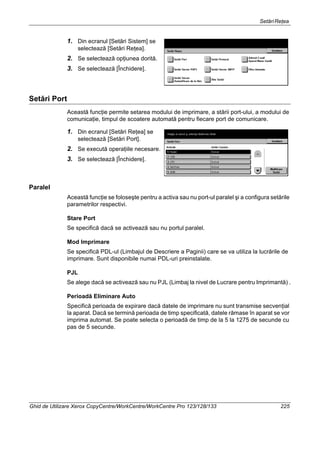 SetăriReţea
Ghid de Utilizare Xerox CopyCentre/WorkCentre/WorkCentre Pro 123/128/133 225
1. Din ecranul [Setări Sistem] se
selectează [Setări Reţea].
2. Se selectează opţiunea dorită.
3. Se selectează [Închidere].
Setări Port
Această funcţie permite setarea modului de imprimare, a stării port-ului, a modului de
comunicaţie, timpul de scoatere automată pentru fiecare port de comunicare.
1. Din ecranul [Setări Reţea] se
selectează [Setări Port].
2. Se execută operaţiile necesare.
3. Se selectează [Închidere].
Paralel
Această funcţie se foloseşte pentru a activa sau nu port-ul paralel şi a configura setările
parametrilor respectivi.
Stare Port
Se specifică dacă se activează sau nu portul paralel.
Mod Imprimare
Se specifică PDL-ul (Limbajul de Descriere a Paginii) care se va utiliza la lucrările de
imprimare. Sunt disponibile numai PDL-uri preinstalate.
PJL
Se alege dacă se activează sau nu PJL (Limbaj la nivel de Lucrare pentru Imprimantă) .
Perioadă Eliminare Auto
Specifică perioada de expirare dacă datele de imprimare nu sunt transmise secvenţial
la aparat. Dacă se termină perioada de timp specificată, datele rămase în aparat se vor
imprima automat. Se poate selecta o perioadă de timp de la 5 la 1275 de secunde cu
pas de 5 secunde.
 