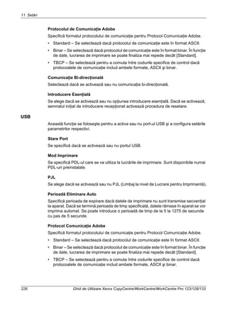 11 Setări
226 Ghid de Utilizare Xerox CopyCentre/WorkCentre/WorkCentre Pro 123/128/133
Protocolul de Comunicaţie Adobe
Specifică formatul protocolului de comunicaţie pentru Protocol Comunicaţie Adobe.
• Standard – Se selectează dacă protocolul de comunicaţie este în format ASCII.
• Binar – Se selectează dacă protocolul de comunicaţie este în format binar. În funcţie
de date, lucrarea de imprimare se poate finaliza mai repede decât [Standard].
• TBCP – Se selectează pentru a comuta între codurile specifice de control dacă
protocoalele de comunicaţie includ ambele formate, ASCII şi binar.
Comunicaţie Bi-direcţională
Selectează dacă se activează sau nu comunicaţia bi-direcţională.
Introducere Esenţială
Se alege dacă se activează sau nu opţiunea introducere esenţială. Dacă se activează,
semnalul iniţial de introducere recepţionat activează procedura de resetare.
USB
Această funcţie se foloseşte pentru a activa sau nu port-ul USB şi a configura setările
parametrilor respectivi.
Stare Port
Se specifică dacă se activează sau nu portul USB.
Mod Imprimare
Se specifică PDL-ul care se va utiliza la lucrările de imprimare. Sunt disponibile numai
PDL-uri preinstalate.
PJL
Se alege dacă se activează sau nu PJL (Limbaj la nivel de Lucrare pentru Imprimantă).
Perioadă Eliminare Auto
Specifică perioada de expirare dacă datele de imprimare nu sunt transmise secvenţial
la aparat. Dacă se termină perioada de timp specificată, datele rămase în aparat se vor
imprima automat. Se poate introduce o perioadă de timp de la 5 la 1275 de secunde
cu pas de 5 secunde.
Protocol Comunicaţie Adobe
Specifică formatul protocolului de comunicaţie pentru Protocol Comunicaţie Adobe.
• Standard – Se selectează dacă protocolul de comunicaţie este în format ASCII.
• Binar – Se selectează dacă protocolul de comunicaţie este în format binar. În funcţie
de date, lucrarea de imprimare se poate finaliza mai repede decât [Standard].
• TBCP – Se selectează pentru a comuta între codurile specifice de control dacă
protocoalele de comunicaţie includ ambele formate, ASCII şi binar.
 