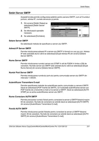 SetăriReţea
Ghid de Utilizare Xerox CopyCentre/WorkCentre/WorkCentre Pro 123/128/133 231
Setări Server SMTP
Această funcţie permite configurarea setărilor pentru serverul SMTP, cum ar fi numărul
portului, adresa IP, numele serverului şi parola.
1. Din ecranul [Setări Reţea] se
selectează [Setări Server
SMTP].
2. Se efectuează operaţiile
necesare.
3. Se selectează [Închidere].
Setare Server SMTP
Se selectează metoda de specificare a server-ului SMTP.
Adresă IP Server SMTP
Permite introducerea adresei IP a server-ului SMTP în format vvv.xxx.yyy.zzz. Adresa
IP este solicitată atunci când se selectează [După Adresa IP] din ecranul [Setare
Server SMTP].
Nume Server SMTP
Permite introducerea numelui server-ului STMP în stil de FQDN în limita a 256 de
caractere. Numele server-ului SMTP este solicitat atunci când se selectează [După
Nume Server] din ecranul [Setare Server SMTP].
Număr Port Server SMTP
Permite introducerea numărului port-ului pentru comunicaţia server-ului SMTP din
intervalul 1–65535.
Autentificare Transmitere E-mail
Permite specificarea metodei de autentificare pentru comunicaţia cu serverul SMTP.
Dacă se selectează [POP înainte de SMTP], va fi solicitată autentificarea server-ului
POP înainte de a transmite e-mail-uri la server-ul SMTP. Dacă se selectează [AUTH
STMP] se va activa autentificarea server-ului SMTP.
Nume Conectare AUTH SMTP
Permite precizarea numelui folosit pentru conectare la server-ul SMTP folosind maxim
64 de caractere. Numele de conectare se solicită dacă se selectează [AUTH SMTP]
din ecranul [Autentificare Transmitere E-mail].
Parolă AUTH SMTP
Permite introducerea parolei folosite pentru conectare la server-ul SMTP folosind
maxim 36 de caractere. Numele de conectare se solicită dacă se selectează [AUTH
SMTP] din ecranul [Autentificare Transmitere E-mail].
 