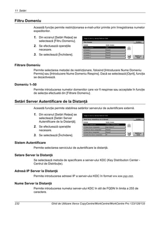 11 Setări
232 Ghid de Utilizare Xerox CopyCentre/WorkCentre/WorkCentre Pro 123/128/133
Filtru Domeniu
Această funcţie permite restricţionarea e-mail-urilor primite prin înregistrarea numelor
expeditorilor.
1. Din ecranul [Setări Reţea] se
selectează [Filtru Domeniu].
2. Se efectuează operaţiile
necesare.
3. Se selectează [Închidere].
Filtrare Domeniu
Permite selectarea metodei de restricţionare, folosind [Introducere Nume Domeniu
Permis] sau [Introducere Nume Domeniu Respins]. Dacă se selectează [Oprit], funcţia
se dezactivează.
Domeniu 1–50
Permite introducerea numelor domeniilor care vor fi respinse sau acceptate în funcţie
de selecţia efectuată din [Filtrare Domeniu].
Setări Server Autentificare de la Distanţă
Această funcţie permite stabilirea setărilor serverului de autentificare externă.
1. Din ecranul [Setări Reţea] se
selectează [Setări Server
Autentificare de la Distanţă].
2. Se efectuează operaţiile
necesare.
3. Se selectează [Închidere].
Sistem Autentificare
Permite selectarea serviciului de autentificare la distanţă.
Setare Server la Distanţă
Se selectează metoda de specificare a server-ului KDC (Key Distribution Center -
Centrul de Distribuţie).
Adresă IP Server la Distanţă
Permite introducerea adresei IP a server-ului KDC în format vvv.xxx.yyy.zzz.
Nume Server la Distanţă
Permite introducerea numelui server-ului KDC în stil de FQDN în limita a 255 de
caractere.
 